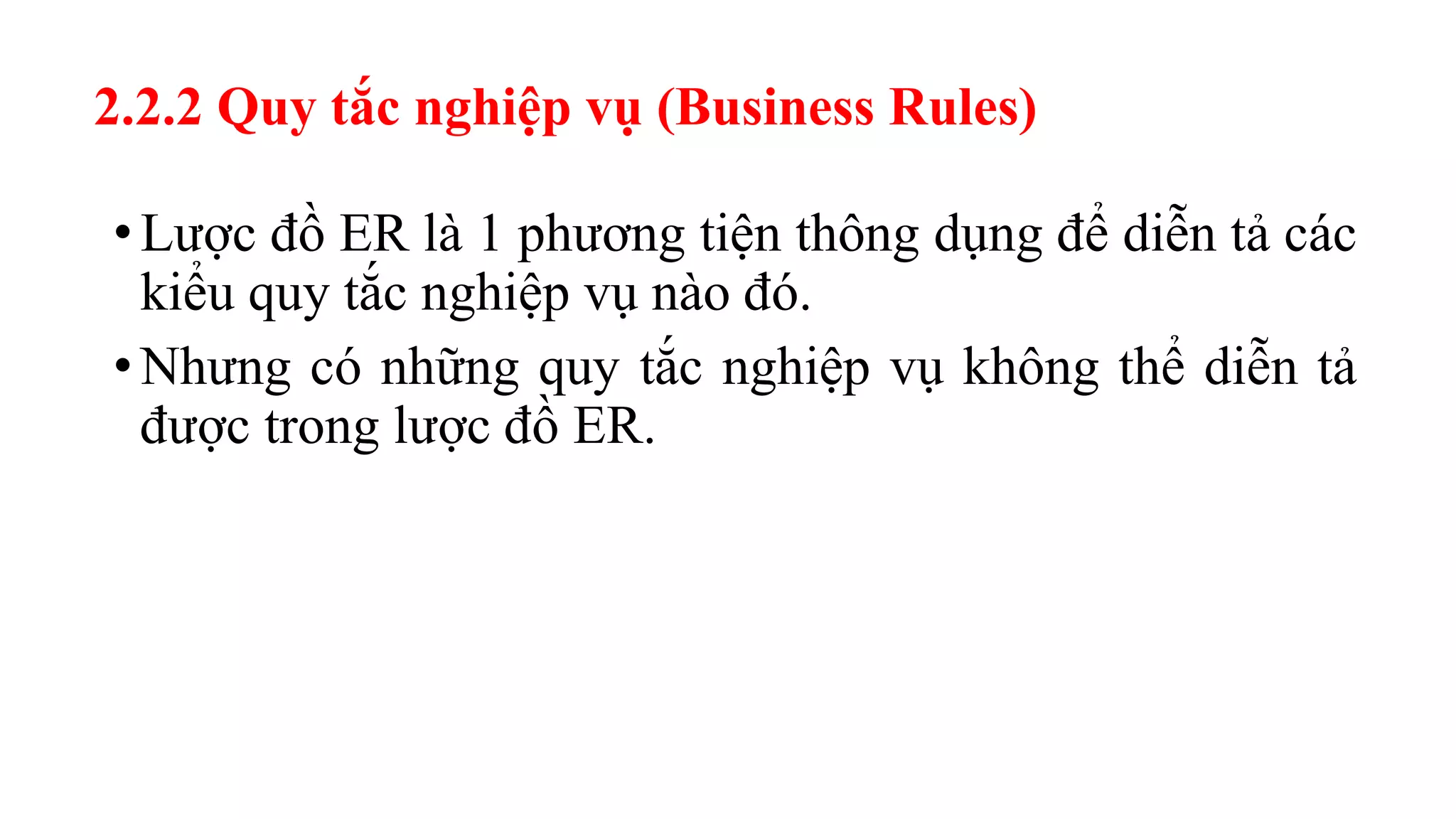 2.2.2 Quy tắc nghiệp vụ (Business Rules)
•Lược đồ ER là 1 phương tiện thông dụng để diễn tả các
kiểu quy tắc nghiệp vụ nào đó.
•Nhưng có những quy tắc nghiệp vụ không thể diễn tả
được trong lược đồ ER.
 