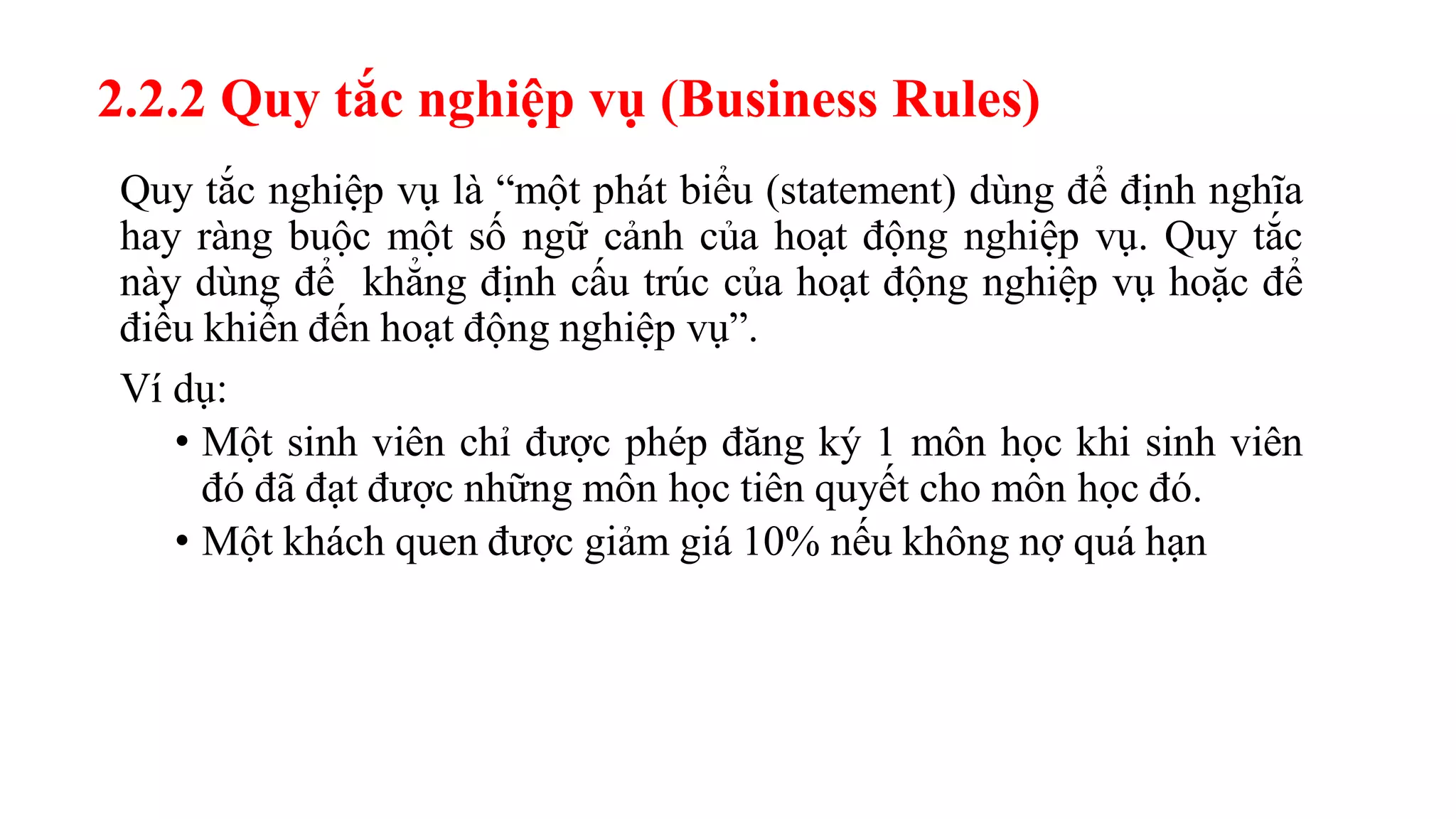 2.2.2 Quy tắc nghiệp vụ (Business Rules)
Quy tắc nghiệp vụ là “một phát biểu (statement) dùng để định nghĩa
hay ràng buộc một số ngữ cảnh của hoạt động nghiệp vụ. Quy tắc
này dùng để khẳng định cấu trúc của hoạt động nghiệp vụ hoặc để
điều khiển đến hoạt động nghiệp vụ”.
Ví dụ:
• Một sinh viên chỉ được phép đăng ký 1 môn học khi sinh viên
đó đã đạt được những môn học tiên quyết cho môn học đó.
• Một khách quen được giảm giá 10% nếu không nợ quá hạn
 