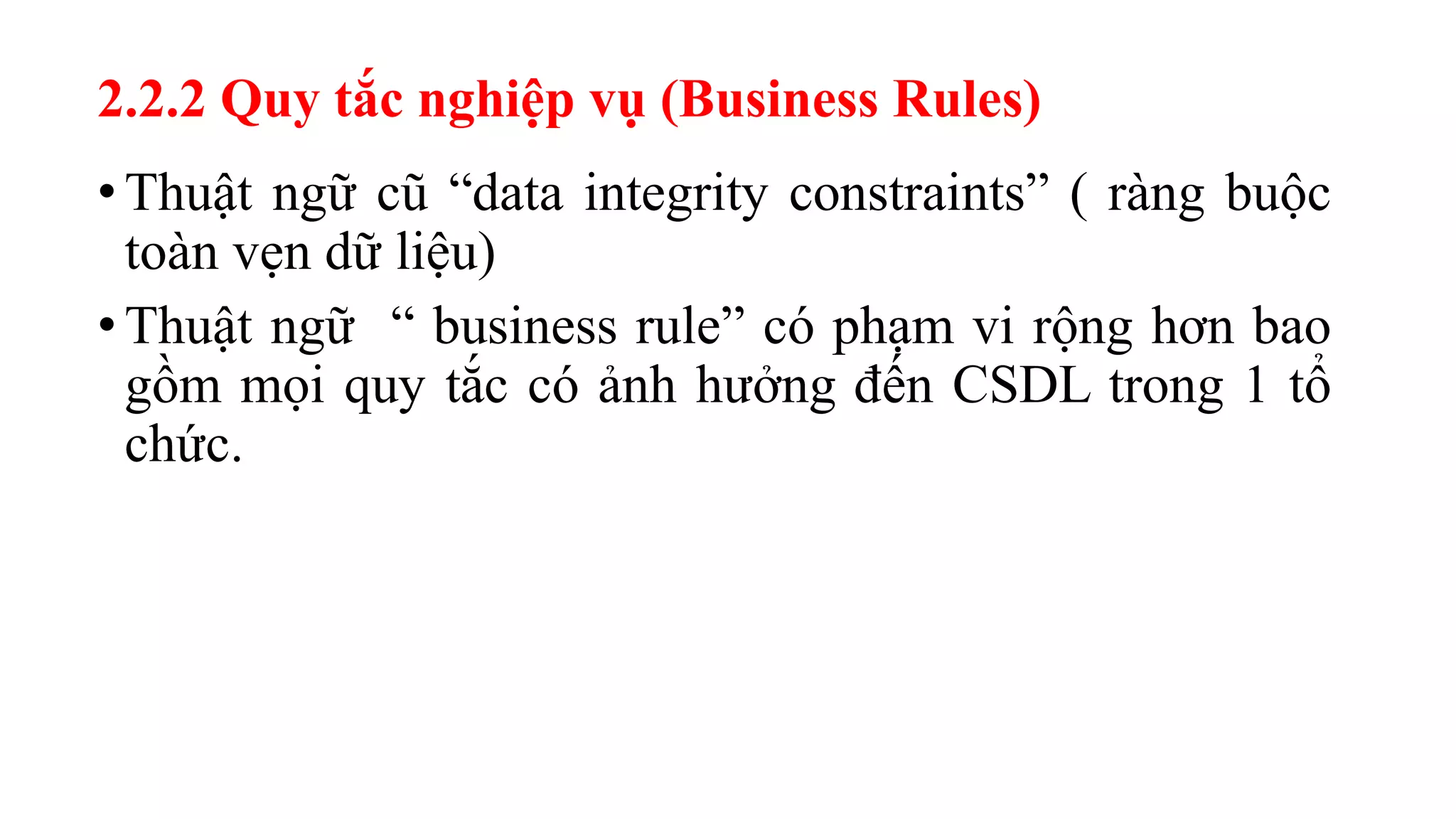 • Thuật ngữ cũ “data integrity constraints” ( ràng buộc
toàn vẹn dữ liệu)
• Thuật ngữ “ business rule” có phạm vi rộng hơn bao
gồm mọi quy tắc có ảnh hưởng đến CSDL trong 1 tổ
chức.
2.2.2 Quy tắc nghiệp vụ (Business Rules)
 