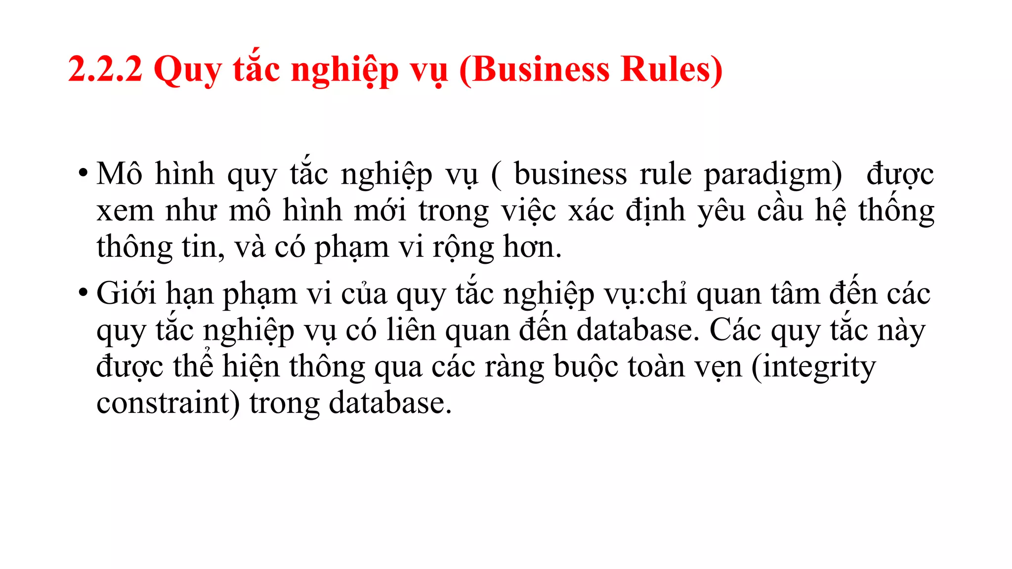 • Mô hình quy tắc nghiệp vụ ( business rule paradigm) được
xem như mô hình mới trong việc xác định yêu cầu hệ thống
thông tin, và có phạm vi rộng hơn.
• Giới hạn phạm vi của quy tắc nghiệp vụ:chỉ quan tâm đến các
quy tắc nghiệp vụ có liên quan đến database. Các quy tắc này
được thể hiện thông qua các ràng buộc toàn vẹn (integrity
constraint) trong database.
2.2.2 Quy tắc nghiệp vụ (Business Rules)
 