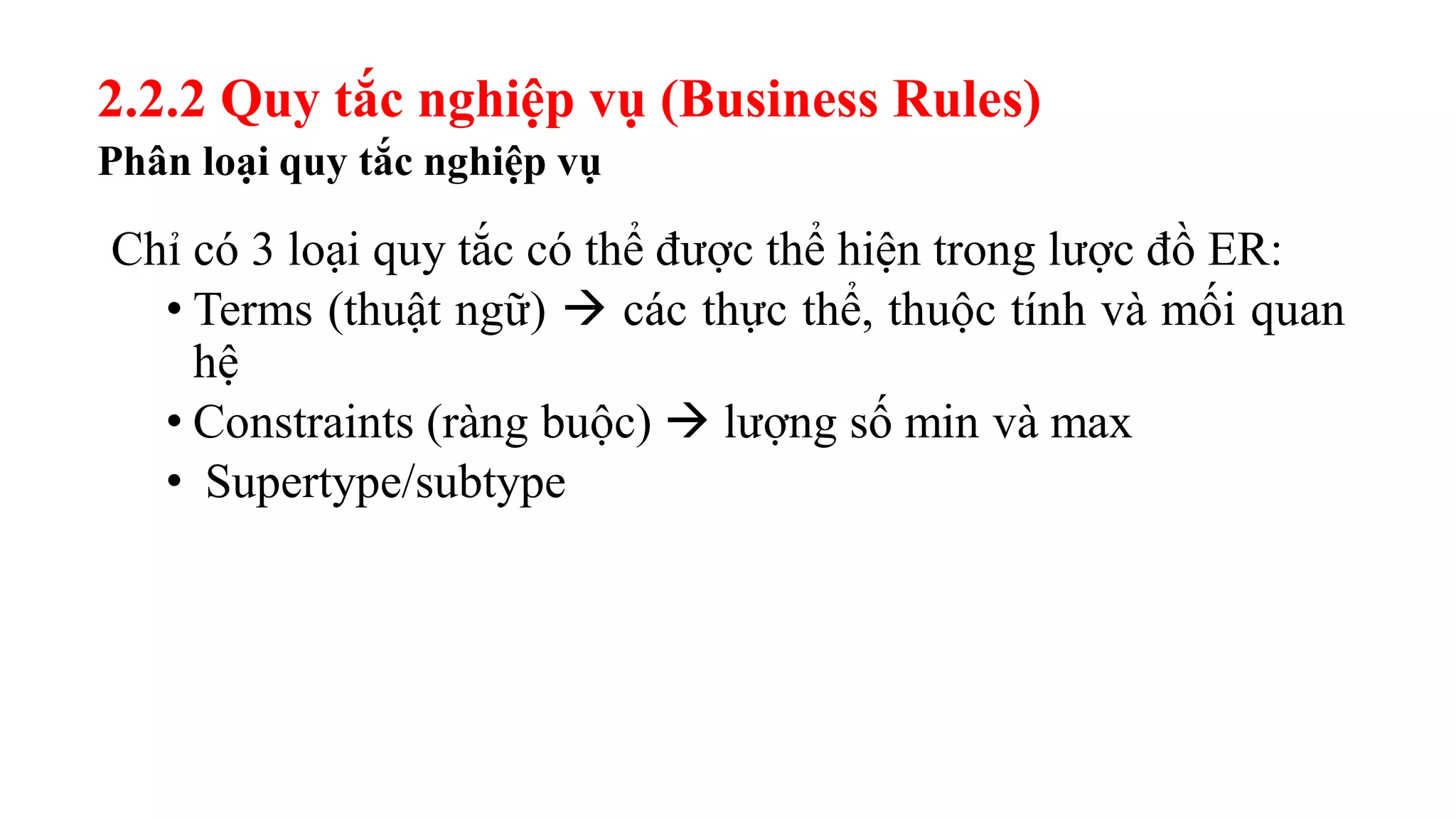 Phân loại quy tắc nghiệp vụ
Chỉ có 3 loại quy tắc có thể được thể hiện trong lược đồ ER:
• Terms (thuật ngữ)  các thực thể, thuộc tính và mối quan
hệ
• Constraints (ràng buộc)  lượng số min và max
• Supertype/subtype
2.2.2 Quy tắc nghiệp vụ (Business Rules)
 