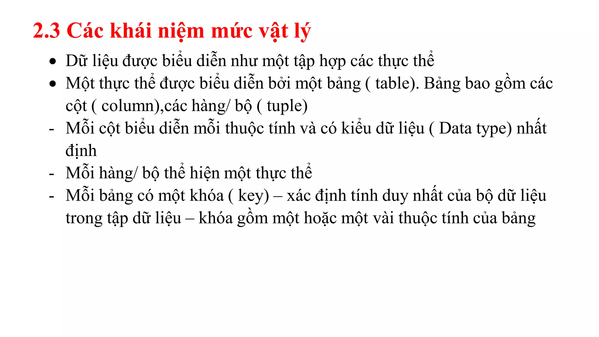  Dữ liệu được biểu diễn như một tập hợp các thực thể
 Một thực thể được biểu diễn bởi một bảng ( table). Bảng bao gồm các
cột ( column),các hàng/ bộ ( tuple)
- Mỗi cột biểu diễn mỗi thuộc tính và có kiểu dữ liệu ( Data type) nhất
định
- Mỗi hàng/ bộ thể hiện một thực thể
- Mỗi bảng có một khóa ( key) – xác định tính duy nhất của bộ dữ liệu
trong tập dữ liệu – khóa gồm một hoặc một vài thuộc tính của bảng
2.3 Các khái niệm mức vật lý
 