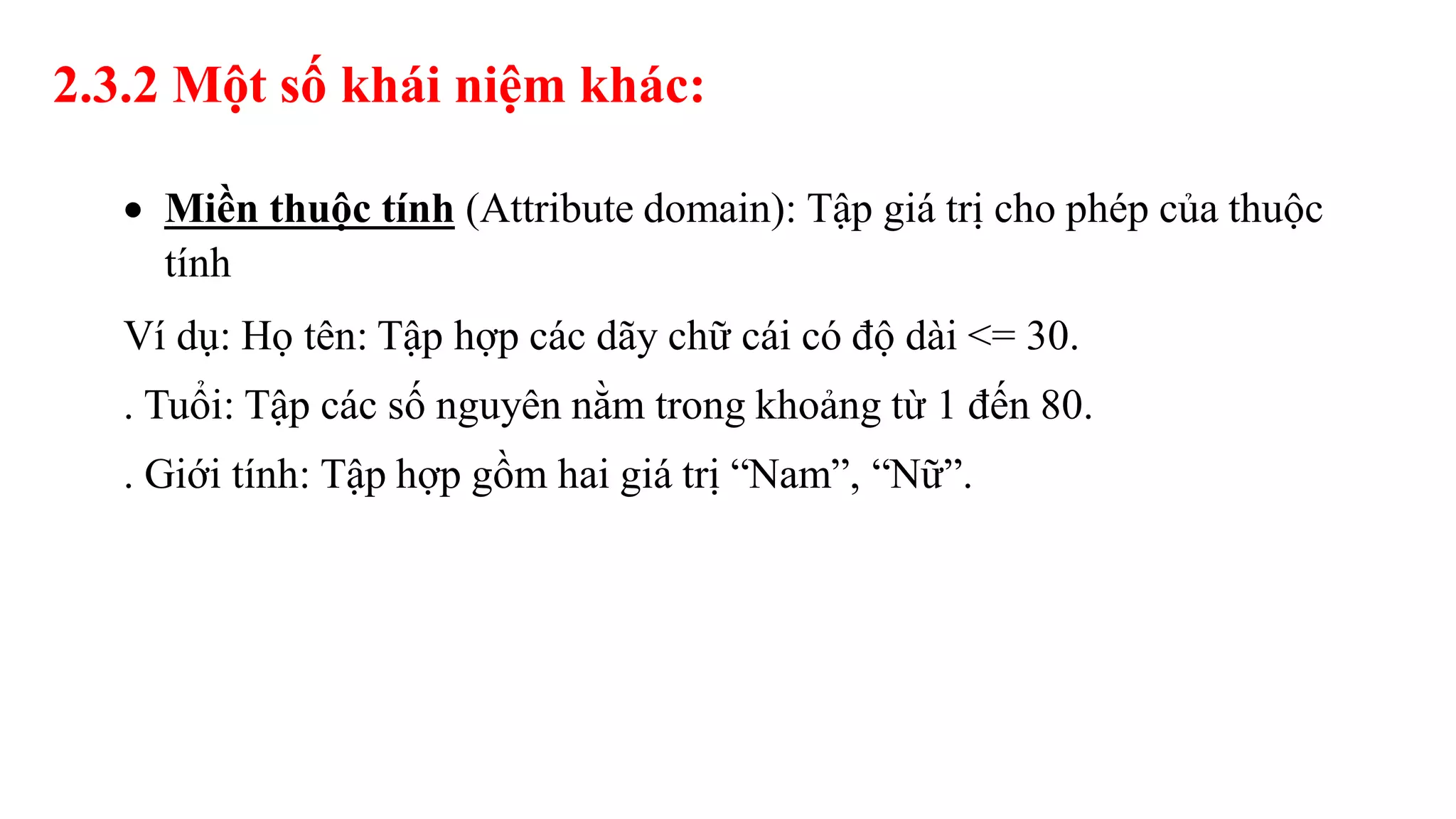  Miền thuộc tính (Attribute domain): Tập giá trị cho phép của thuộc
tính
Ví dụ: Họ tên: Tập hợp các dãy chữ cái có độ dài <= 30.
. Tuổi: Tập các số nguyên nằm trong khoảng từ 1 đến 80.
. Giới tính: Tập hợp gồm hai giá trị “Nam”, “Nữ”.
2.3.2 Một số khái niệm khác:
 