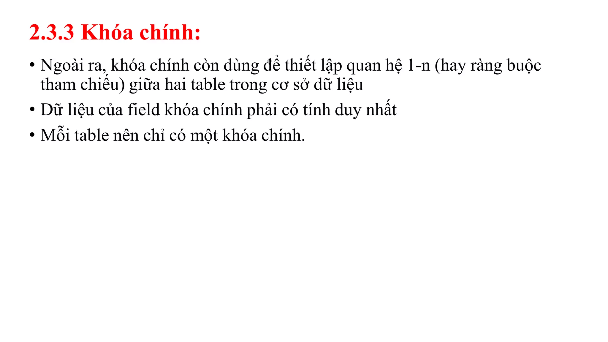 2.3.3 Khóa chính:
• Ngoài ra, khóa chính còn dùng để thiết lập quan hệ 1-n (hay ràng buộc
tham chiếu) giữa hai table trong cơ sở dữ liệu
• Dữ liệu của field khóa chính phải có tính duy nhất
• Mỗi table nên chỉ có một khóa chính.
 