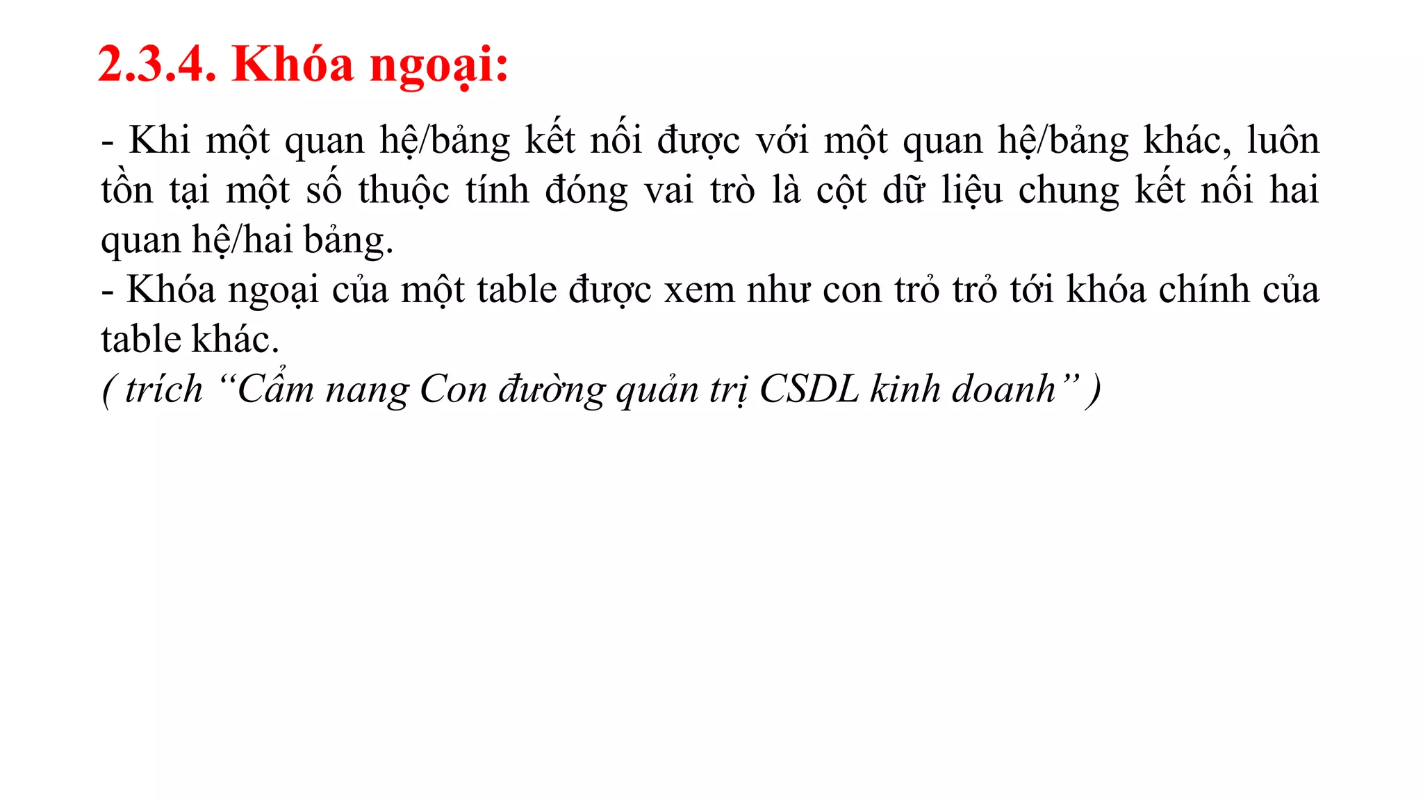 2.3.4. Khóa ngoại:
- Khi một quan hệ/bảng kết nối được với một quan hệ/bảng khác, luôn
tồn tại một số thuộc tính đóng vai trò là cột dữ liệu chung kết nối hai
quan hệ/hai bảng.
- Khóa ngoại của một table được xem như con trỏ trỏ tới khóa chính của
table khác.
( trích “Cẩm nang Con đường quản trị CSDL kinh doanh” )
 