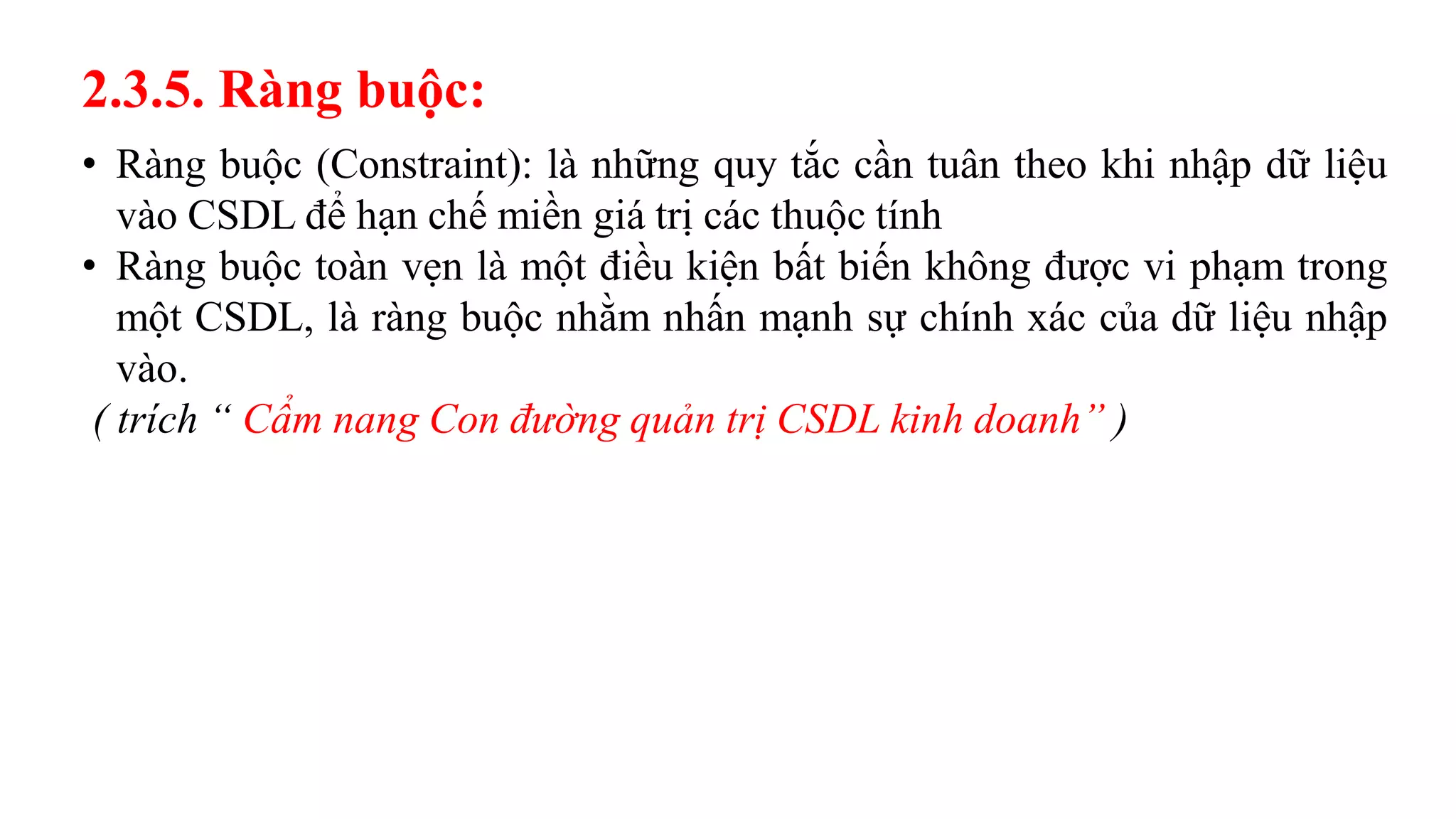2.3.5. Ràng buộc:
• Ràng buộc (Constraint): là những quy tắc cần tuân theo khi nhập dữ liệu
vào CSDL để hạn chế miền giá trị các thuộc tính
• Ràng buộc toàn vẹn là một điều kiện bất biến không được vi phạm trong
một CSDL, là ràng buộc nhằm nhấn mạnh sự chính xác của dữ liệu nhập
vào.
( trích “ Cẩm nang Con đường quản trị CSDL kinh doanh” )
 