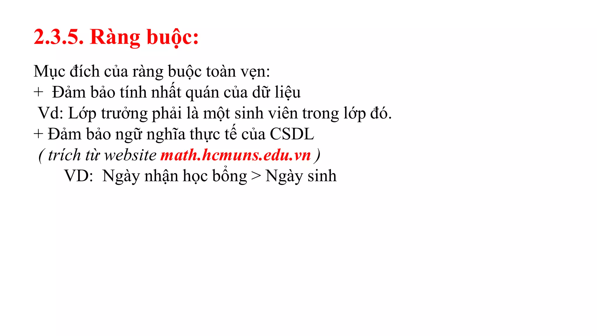 Mục đích của ràng buộc toàn vẹn:
+ Đảm bảo tính nhất quán của dữ liệu
Vd: Lớp trưởng phải là một sinh viên trong lớp đó.
+ Đảm bảo ngữ nghĩa thực tế của CSDL
( trích từ website math.hcmuns.edu.vn )
VD: Ngày nhận học bổng > Ngày sinh
2.3.5. Ràng buộc:
 
