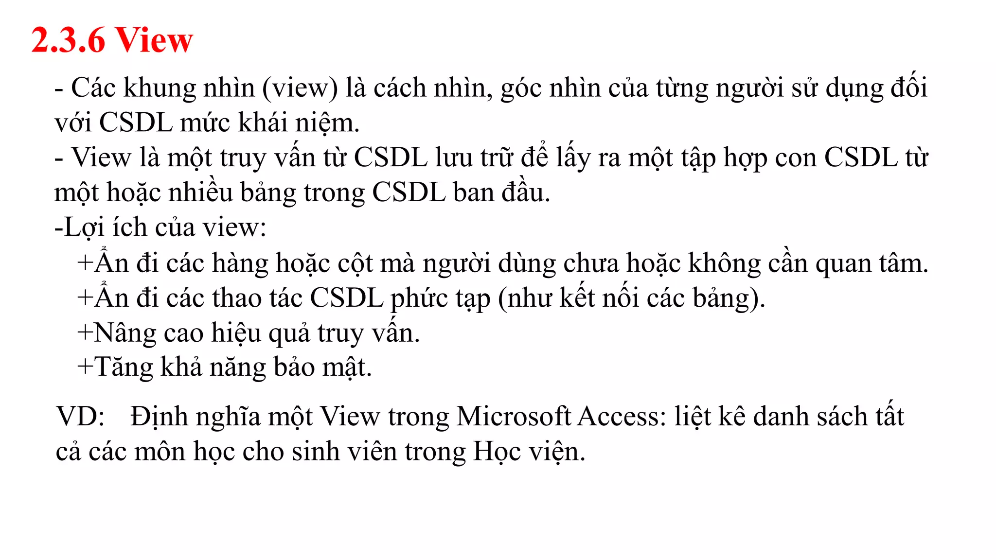 2.3.6 View
- Các khung nhìn (view) là cách nhìn, góc nhìn của từng người sử dụng đối
với CSDL mức khái niệm.
- View là một truy vấn từ CSDL lưu trữ để lấy ra một tập hợp con CSDL từ
một hoặc nhiều bảng trong CSDL ban đầu.
-Lợi ích của view:
+Ẩn đi các hàng hoặc cột mà người dùng chưa hoặc không cần quan tâm.
+Ẩn đi các thao tác CSDL phức tạp (như kết nối các bảng).
+Nâng cao hiệu quả truy vấn.
+Tăng khả năng bảo mật.
VD: Định nghĩa một View trong Microsoft Access: liệt kê danh sách tất
cả các môn học cho sinh viên trong Học viện.
 