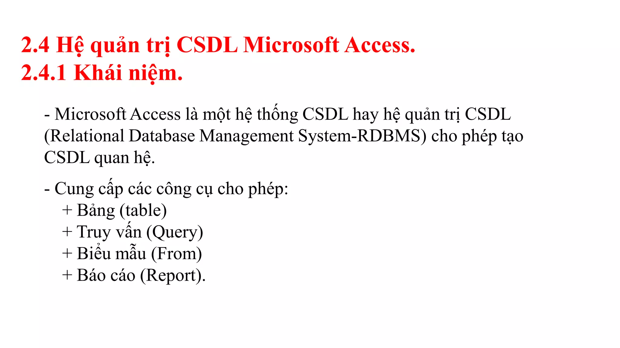 2.4 Hệ quản trị CSDL Microsoft Access.
2.4.1 Khái niệm.
- Microsoft Access là một hệ thống CSDL hay hệ quản trị CSDL
(Relational Database Management System-RDBMS) cho phép tạo
CSDL quan hệ.
- Cung cấp các công cụ cho phép:
+ Bảng (table)
+ Truy vấn (Query)
+ Biểu mẫu (From)
+ Báo cáo (Report).
 