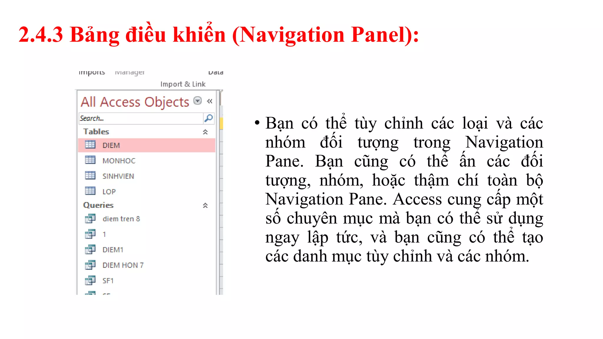 2.4.3 Bảng điều khiển (Navigation Panel):
• Bạn có thể tùy chỉnh các loại và các
nhóm đối tượng trong Navigation
Pane. Bạn cũng có thể ấn các đối
tượng, nhóm, hoặc thậm chí toàn bộ
Navigation Pane. Access cung cấp một
số chuyên mục mà bạn có thể sử dụng
ngay lập tức, và bạn cũng có thể tạo
các danh mục tùy chỉnh và các nhóm.
 