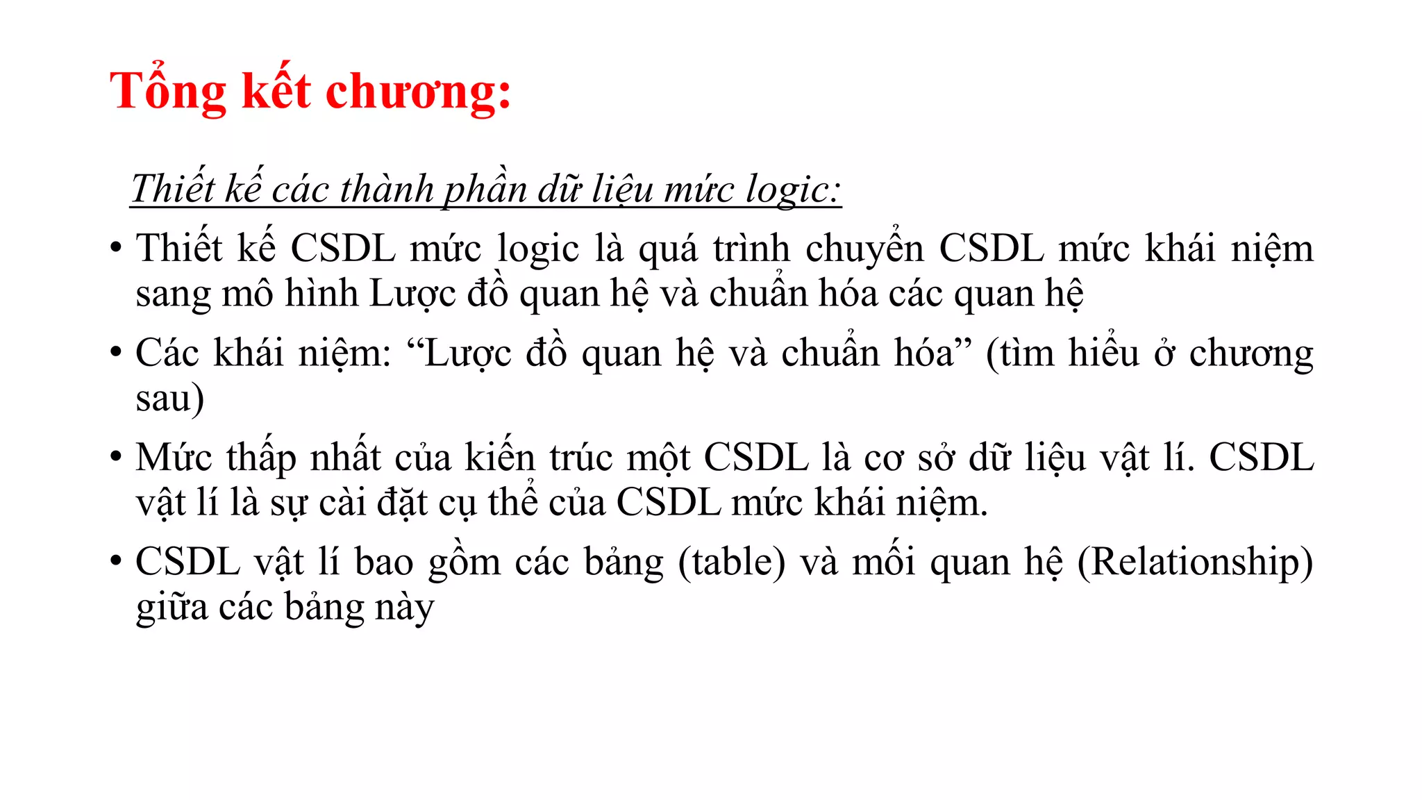 Tổng kết chương:
Thiết kế các thành phần dữ liệu mức logic:
• Thiết kế CSDL mức logic là quá trình chuyển CSDL mức khái niệm
sang mô hình Lược đồ quan hệ và chuẩn hóa các quan hệ
• Các khái niệm: “Lược đồ quan hệ và chuẩn hóa” (tìm hiểu ở chương
sau)
• Mức thấp nhất của kiến trúc một CSDL là cơ sở dữ liệu vật lí. CSDL
vật lí là sự cài đặt cụ thể của CSDL mức khái niệm.
• CSDL vật lí bao gồm các bảng (table) và mối quan hệ (Relationship)
giữa các bảng này
 