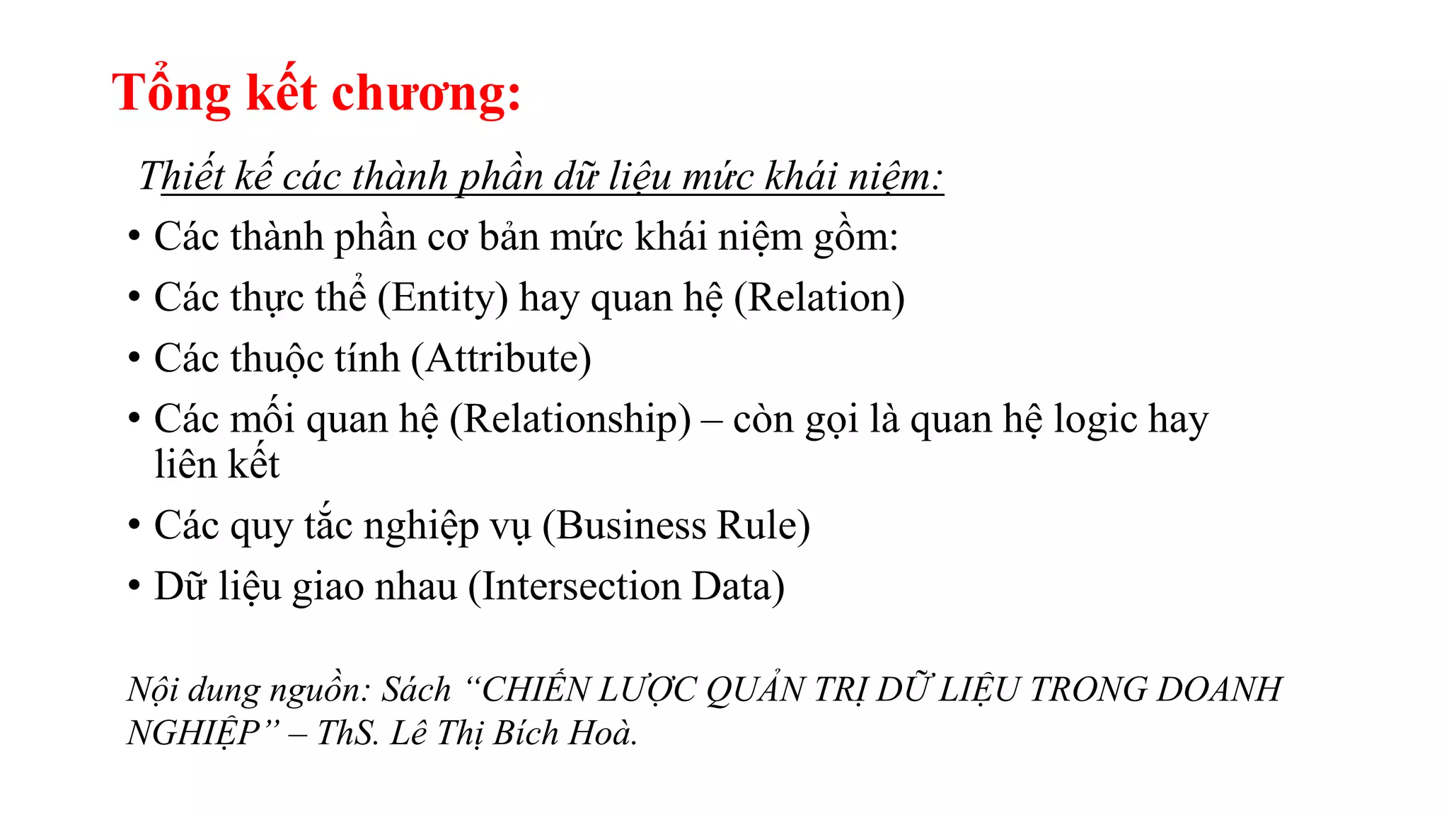 Tổng kết chương:
Thiết kế các thành phần dữ liệu mức khái niệm:
• Các thành phần cơ bản mức khái niệm gồm:
• Các thực thể (Entity) hay quan hệ (Relation)
• Các thuộc tính (Attribute)
• Các mối quan hệ (Relationship) – còn gọi là quan hệ logic hay
liên kết
• Các quy tắc nghiệp vụ (Business Rule)
• Dữ liệu giao nhau (Intersection Data)
Nội dung nguồn: Sách “CHIẾN LƯỢC QUẢN TRỊ DỮ LIỆU TRONG DOANH
NGHIỆP” – ThS. Lê Thị Bích Hoà.
 