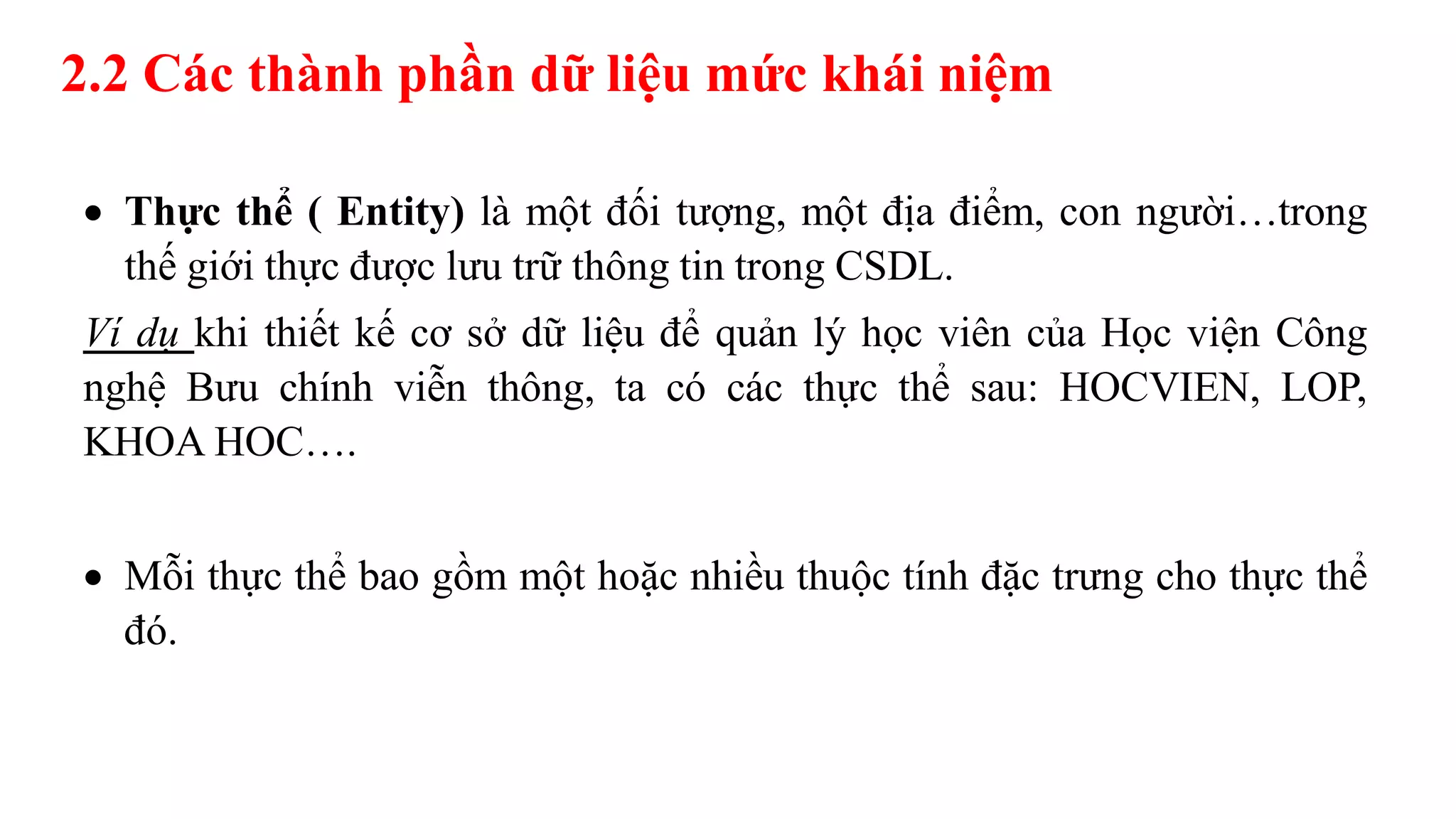 2.2 Các thành phần dữ liệu mức khái niệm
 Thực thể ( Entity) là một đối tượng, một địa điểm, con người…trong
thế giới thực được lưu trữ thông tin trong CSDL.
Ví dụ khi thiết kế cơ sở dữ liệu để quản lý học viên của Học viện Công
nghệ Bưu chính viễn thông, ta có các thực thể sau: HOCVIEN, LOP,
KHOA HOC….
 Mỗi thực thể bao gồm một hoặc nhiều thuộc tính đặc trưng cho thực thể
đó.
 