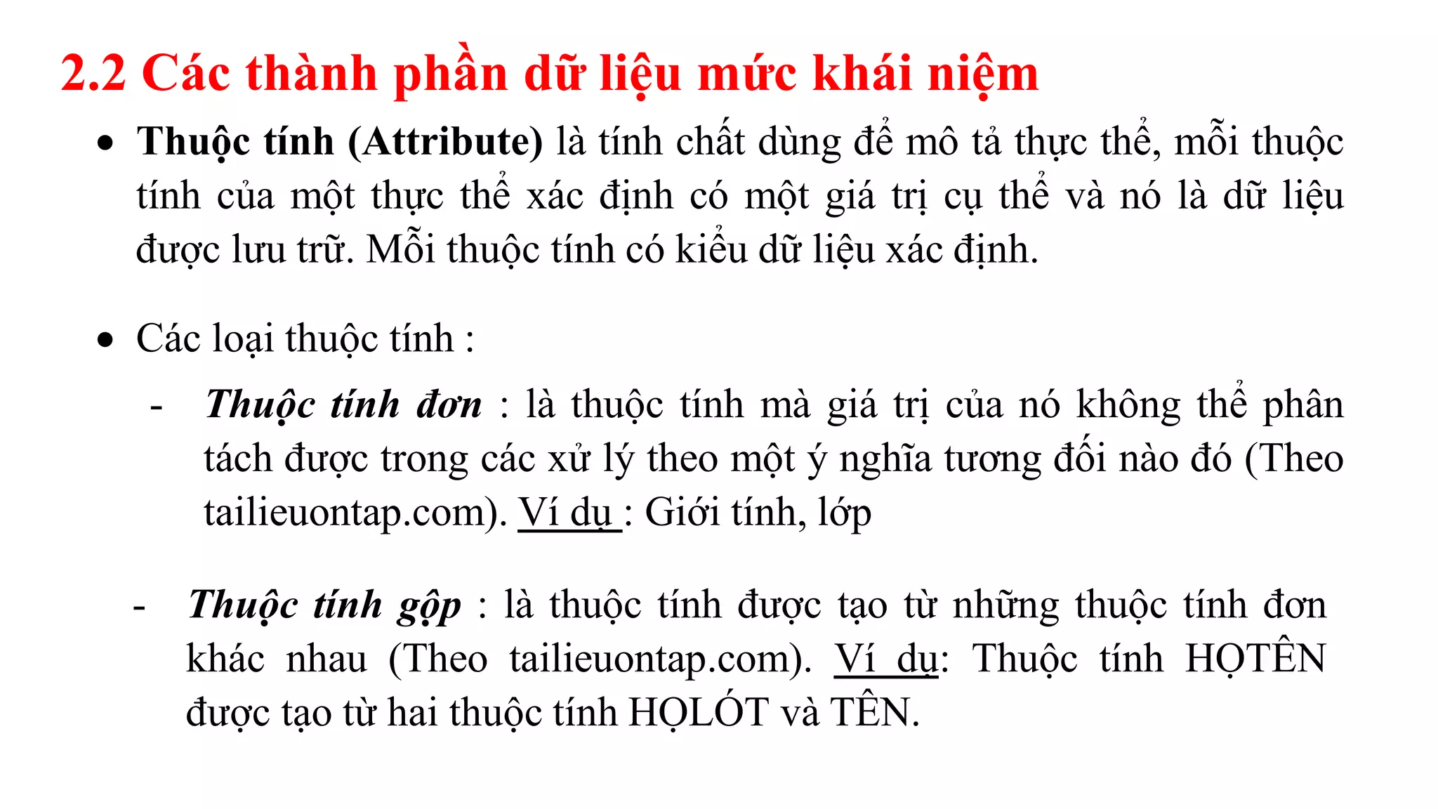2.2 Các thành phần dữ liệu mức khái niệm
 Thuộc tính (Attribute) là tính chất dùng để mô tả thực thể, mỗi thuộc
tính của một thực thể xác định có một giá trị cụ thể và nó là dữ liệu
được lưu trữ. Mỗi thuộc tính có kiểu dữ liệu xác định.
 Các loại thuộc tính :
- Thuộc tính đơn : là thuộc tính mà giá trị của nó không thể phân
tách được trong các xử lý theo một ý nghĩa tương đối nào đó (Theo
tailieuontap.com). Ví dụ : Giới tính, lớp
- Thuộc tính gộp : là thuộc tính được tạo từ những thuộc tính đơn
khác nhau (Theo tailieuontap.com). Ví dụ: Thuộc tính HỌTÊN
được tạo từ hai thuộc tính HỌLÓT và TÊN.
 