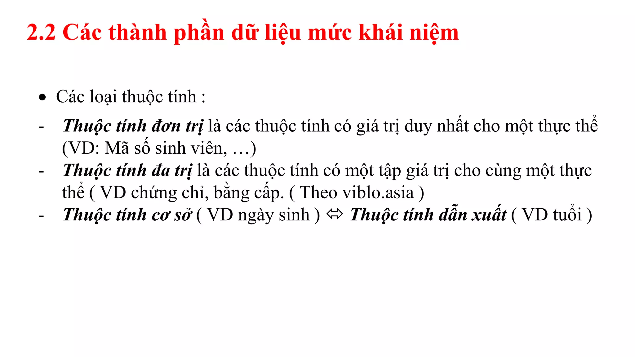2.2 Các thành phần dữ liệu mức khái niệm
 Các loại thuộc tính :
- Thuộc tính đơn trị là các thuộc tính có giá trị duy nhất cho một thực thể
(VD: Mã số sinh viên, …)
- Thuộc tính đa trị là các thuộc tính có một tập giá trị cho cùng một thực
thể ( VD chứng chỉ, bằng cấp. ( Theo viblo.asia )
- Thuộc tính cơ sở ( VD ngày sinh )  Thuộc tính dẫn xuất ( VD tuổi )
 