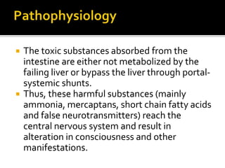  The toxic substances absorbed from the
intestine are either not metabolized by the
failing liver or bypass the liver through portal-
systemic shunts.
 Thus, these harmful substances (mainly
ammonia, mercaptans, short chain fatty acids
and false neurotransmitters) reach the
central nervous system and result in
alteration in consciousness and other
manifestations.
 