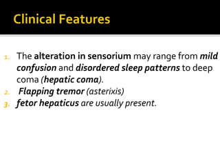1. The alteration in sensorium may range from mild
confusion and disordered sleep patterns to deep
coma (hepatic coma).
2. Flapping tremor (asterixis)
3. fetor hepaticus are usually present.
 