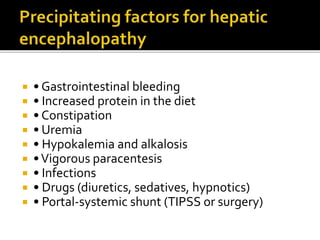  • Gastrointestinal bleeding
 • Increased protein in the diet
 • Constipation
 • Uremia
 • Hypokalemia and alkalosis
 •Vigorous paracentesis
 • Infections
 • Drugs (diuretics, sedatives, hypnotics)
 • Portal-systemic shunt (TIPSS or surgery)
 