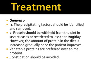  General :-
 :1.The precipitating factors should be identified
and removed.
 2. Protein should be withheld from the diet in
severe cases or restricted to less than 20g/day.
However, the amount of protein in the diet is
increased gradually once the patient improves.
 Vegetable proteins are preferred over animal
proteins.
 Constipation should be avoided.
 