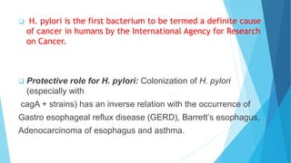  H. pylori is the first bacterium to be termed a definite cause
of cancer in humans by the International Agency for Research
on Cancer.
 Protective role for H. pylori: Colonization of H. pylori
(especially with
cagA + strains) has an inverse relation with the occurrence of
Gastro esophageal reflux disease (GERD), Barrett’s esophagus,
Adenocarcinoma of esophagus and asthma.
 
