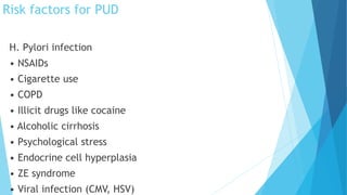 Risk factors for PUD
H. Pylori infection
• NSAIDs
• Cigarette use
• COPD
• Illicit drugs like cocaine
• Alcoholic cirrhosis
• Psychological stress
• Endocrine cell hyperplasia
• ZE syndrome
• Viral infection (CMV, HSV)
 