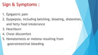 Sign & Symptoms :
1. Epigastric pain
2. Dyspepsia, including belching, bloating, distention,
and fatty food intolerance
3. Heartburn
4. Chest discomfort
5. Hematemesis or melena resulting from
gastrointestinal bleeding
 