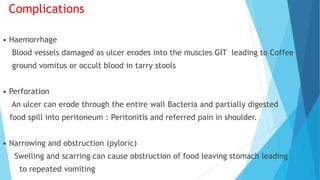 Complications
• Haemorrhage
Blood vessels damaged as ulcer erodes into the muscles GIT leading to Coffee
ground vomitus or occult blood in tarry stools
• Perforation
An ulcer can erode through the entire wall Bacteria and partially digested
food spill into peritoneum : Peritonitis and referred pain in shoulder.
• Narrowing and obstruction (pyloric)
Swelling and scarring can cause obstruction of food leaving stomach leading
to repeated vomiting
 
