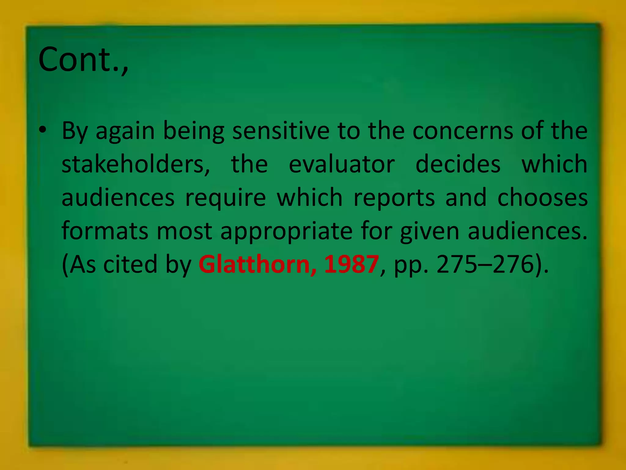 Cont.,
• By again being sensitive to the concerns of the
stakeholders, the evaluator decides which
audiences require which reports and chooses
formats most appropriate for given audiences.
(As cited by Glatthorn, 1987, pp. 275–276).
 