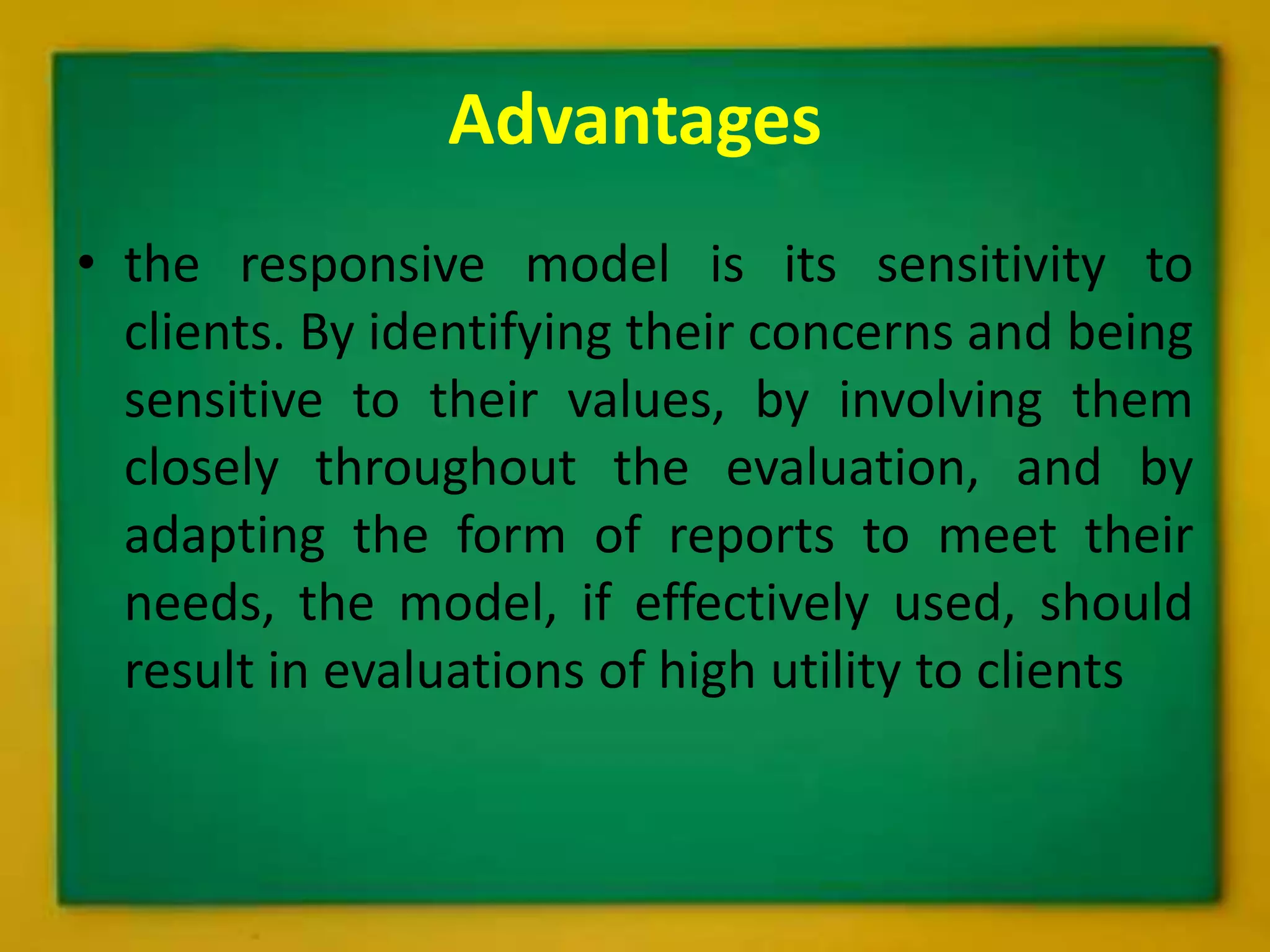 Advantages
• the responsive model is its sensitivity to
clients. By identifying their concerns and being
sensitive to their values, by involving them
closely throughout the evaluation, and by
adapting the form of reports to meet their
needs, the model, if effectively used, should
result in evaluations of high utility to clients
 