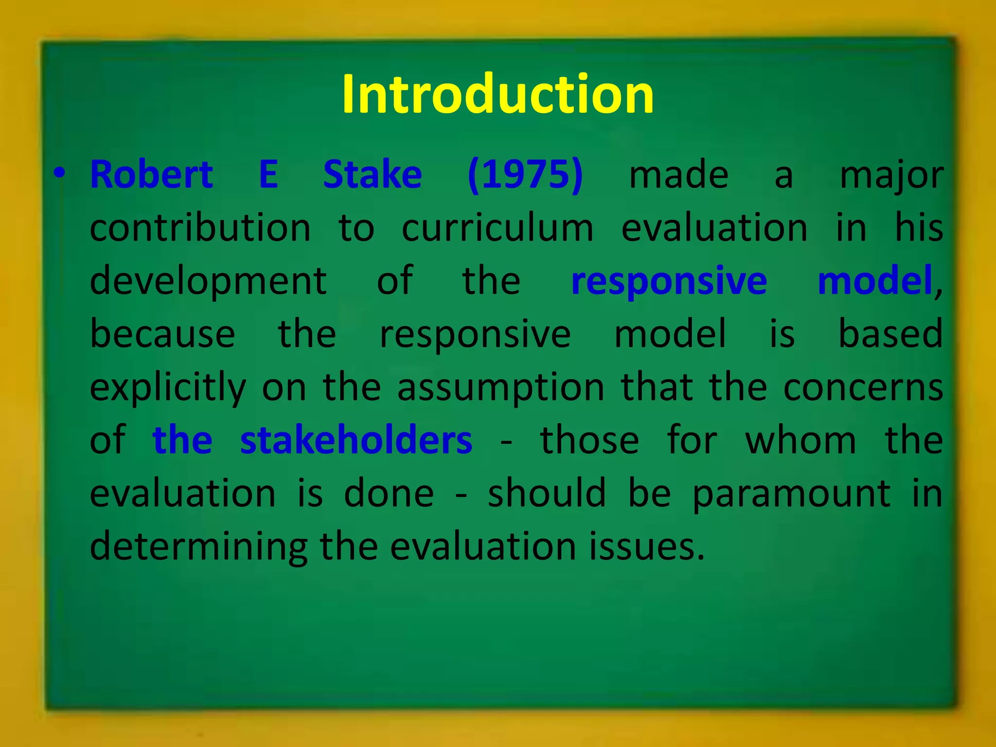 Introduction
• Robert E Stake (1975) made a major
contribution to curriculum evaluation in his
development of the responsive model,
because the responsive model is based
explicitly on the assumption that the concerns
of the stakeholders - those for whom the
evaluation is done - should be paramount in
determining the evaluation issues.
 