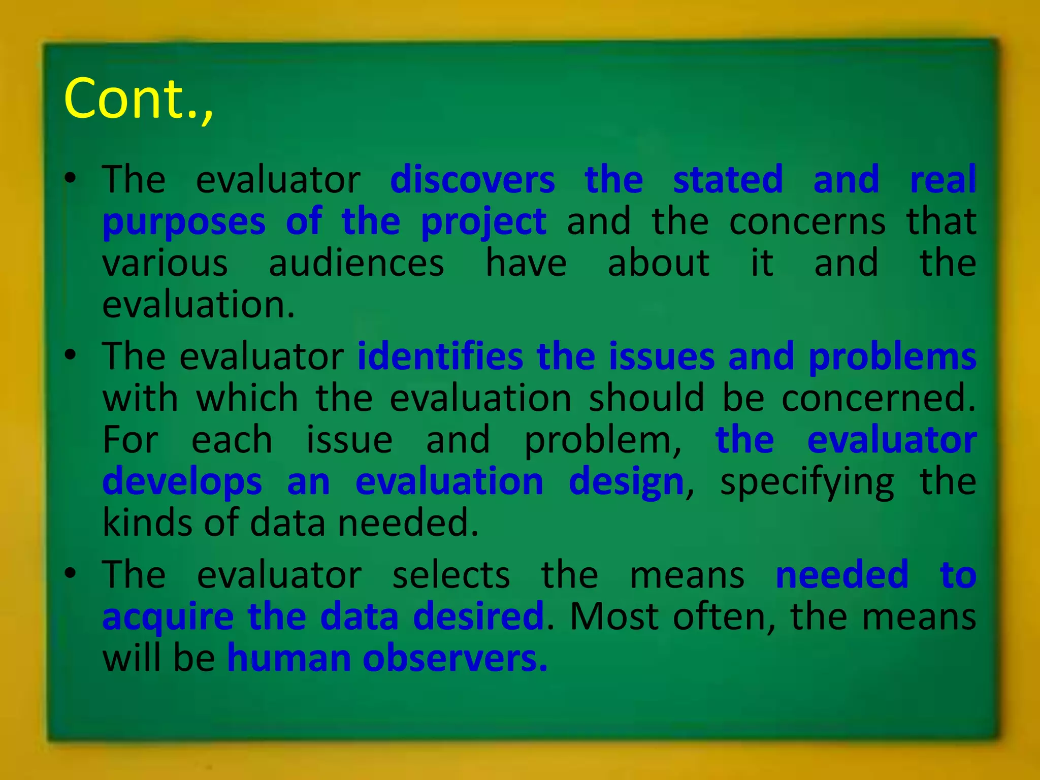 Cont.,
• The evaluator discovers the stated and real
purposes of the project and the concerns that
various audiences have about it and the
evaluation.
• The evaluator identifies the issues and problems
with which the evaluation should be concerned.
For each issue and problem, the evaluator
develops an evaluation design, specifying the
kinds of data needed.
• The evaluator selects the means needed to
acquire the data desired. Most often, the means
will be human observers.
 