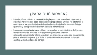 ¿PARA QUÉ SIRVEN?
• Los científicos utilizan la nanotecnología para crear materiales, aparatos y
sistemas novedosos y poco costosos con propiedades únicas. No obstante, la
nanociencia es una disciplina dedicada al estudio de los fenómenos físicos,
químicos y biológicos que ocurren a escala nanométrica.
• Las supercomputadoras se utilizan para probar la aerodinámica de los más
recientes aviones militares. Las supercomputadoras se están
utilizando para modelar cómo se doblan las proteínas y cómo ese plegamiento
puede afectar a la gente que sufre la enfermedad de Alzheimer, la fibrosis
quística y muchos tipos de cáncer.
 