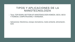 TIPOS Y APLICACIONES DE LA
NANOTECNOLOGÍA
• Tipos: TOP-DOWN, BOTTOM-UP, NANOTENOLOGÍA HÚMEDA, SECA, SECA
Y HÚMEDA, COMPUTACIONAL Y AVANZADA.
• Aplicaciones: Electrónica, energía, biomedicina, medio ambiente, alimentación,
textil.
 