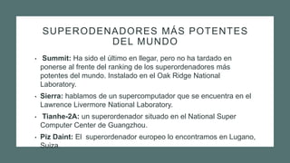 SUPERODENADORES MÁS POTENTES
DEL MUNDO
• Summit: Ha sido el último en llegar, pero no ha tardado en
ponerse al frente del ranking de los superordenadores más
potentes del mundo. Instalado en el Oak Ridge National
Laboratory.
• Sierra: hablamos de un supercomputador que se encuentra en el
Lawrence Livermore National Laboratory.
• Tianhe-2A: un superordenador situado en el National Super
Computer Center de Guangzhou.
• Piz Daint: El superordenador europeo lo encontramos en Lugano,
Suiza.
 