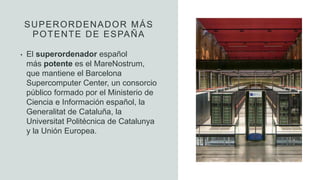 SUPERORDENADOR MÁS
POTENTE DE ESPAÑA
• El superordenador español
más potente es el MareNostrum,
que mantiene el Barcelona
Supercomputer Center, un consorcio
público formado por el Ministerio de
Ciencia e Información español, la
Generalitat de Cataluña, la
Universitat Politécnica de Catalunya
y la Unión Europea.
 