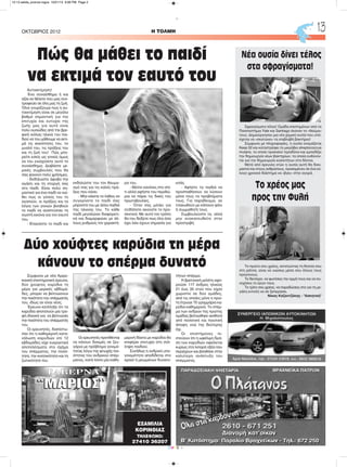 H ΤΟΛΜΗΟΚΤΩΒΡΙΟΣ 2012 13
CMYK
ΤΑΒΕΡΝΑ
ΕΞΑΜΙΛΙΑ
ΚΟΡΙΝΘΙΑΣ
ΤΗΛΕΦΩΝΟ:
27410 36207
Αυτοεκτίμηση!
Ένα συναίσθημα ή και
αξία αν θέλετε που μας συν-
τροφεύει σε όλη μας τη ζωή.
Όλοι γνωρίζουμε πως η αυ-
τοεκτίμηση είναι σε μεγάλο
βαθμό σημαντική για την
επιτυχία και ευτυχία της
ζωής μας για αυτό είναι
πολύ ουσιώδες από την βρε-
φική κιόλας ηλικία του παι-
διού να του μάθουμε να εκτι-
μά τις ικανότητες του, το
μυαλό του, τις πράξεις του
και τη ζωή του! Πώς μπο-
ρείτε εσείς ως γονείς όμως
να του ενισχύσετε αυτό το
συναίσθημα; Διαβάστε με-
ρικές συμβουλές που θα
σας φανούν πολύ χρήσιμες.
- Εκδηλώστε άφοβα την
αγάπη και τη στοργή σας
στο παιδί. Είναι πολύ ση-
μαντικό για ένα παιδί να νιώ-
θει πως οι γονείς του το
αγαπούν, οι πράξεις και τα
λόγια των γονιών βοηθούν
το παιδί να αναπτύσσει τη
σωστή εικόνα για τον εαυτό
του.
- Επαινέστε το παιδί και
εκδηλώστε του τον θαυμα-
σμό σας για τις καλές πρά-
ξεις που κάνει.
- Μην κάνετε το λάθος να
συγκρίνετε το παιδί σας
μπροστά του με άλλα παιδιά
της ηλικίας του. Το κάθε
παιδί μεγαλώνει διαφορετι-
κά και διαμορφώνει με άλ-
λους ρυθμούς τον χαρακτή-
ρα του.
- Θέστε κανόνες στο σπί-
τι αλλά αφήστε του περιθώ-
ρια να πάρει τις δικές του
πρωτοβουλίες.
- Όταν σας μιλάει για
οτιδήποτε ακούστε το προ-
σεκτικά. Με αυτό τον τρόπο
θα του δείξετε πως όλα όσα
έχει λέει έχουν σημασία για
εσάς.
- Αφήστε τα παιδιά να
προσπαθήσουν να λύσουν
μόνα τους τα προβλήματα
τους. Για παράδειγμα, αν
τσακωθούν με κάποιον φίλο
ή συμμαθητή τους.
Συμβουλεύστε τα, αλλά
μην ανακατευθείτε στην
προστριβή.
Νέα ουσία δίνει τέλος
στα σφραγίσματα!
Σφραγίσματα τέλος! Ομάδα επιστημόνων από τα
Πανεπιστήμια Yale και Santiago έκαναν το «θαύμα»
τους: Δημιούργησαν μια νέα χημική ουσία που υπό-
σχεται να «σκοτώνει» τα επιβλαβή βακτήρια!
Σύμφωνα με πληροφορίες, η ουσία ονομάζεται
Keep 32 και καταστρέφει το μικρόβιο streptococcus
mutans, το οποίο προκαλεί τερηδόνα και εμποδίζει
την δημιουργία νέων βακτηρίων, τα οποία ευθύνον-
ται για την δημιουργία κοιλοτήτων στα δόντια.
Μετά από έρευνες ετών η ουσία αυτή θα δοκι-
μαστεί και στους ανθρώπους, προκειμένου σε ένα εύ-
λογο χρονικό διάστημα να «βγει» στην αγορά.
Το χρέος μας
προς την Φυλή
Το πρώτο σου χρέος, εκτελώντας τη θητεία σου
στη ράτσα, είναι να νιώσεις μέσα σου όλους τους
προγόνους.
Το δεύτερο, να φωτίσεις την ορμή τους και να συ-
νεχίσεις το έργο τους.
Το τρίτο σου χρέος, να παραδώσεις στο γιο τη με-
γάλη εντολή να σε ξεπεράσει.
Νίκος Καζαντζάκης - "Ασκητική"
Πώς θα μάθει το παιδί
να εκτιμά τον εαυτό του
Σύμφωνα με νέα Αμερι-
κανική επιστημονική έρευνα,
δύο χούφτες καρύδια τη
μέρα για μερικές εβδομά-
δες, μπορεί να βελτιώσουν
την ποιότητα του σπέρματός
του, ιδίως αν είναι νέος.
Έρευνα κατέληξε ότι τα
καρύδια αποτελούν μία τρο-
φή ιδανική για να βελτιώσει
την ποιότητα του σπέρματός
του.
Οι ερευνητές, διαπίστω-
σαν ότι η καθημερινή κατα-
νάλωση καρυδιών επί 12
εβδομάδες είχε ευεργετικά
αποτελέσματα στο σχήμα
του σπέρματος, την ποσό-
τητα, την κινητικότητα και τη
ζωτικότητά του.
Οι ερευνητές προτίθενται
να κάνουν δοκιμές σε ζευ-
γάρια με πρόβλημα γονιμό-
τητας λόγω της φτωχής ποι-
ότητας του ανδρικού σπέρ-
ματος, κατά πόσο μία καθη-
μερινή δίαιτα με καρύδια θα
επιφέρει επιτυχία στη σύλ-
ληψη παιδιού.
Συνήθως η ανδρική υπο-
γονιμότητα αποδίδεται στο
αραιό ή μειωμένων δυνατο-
τήτων σπέρμα.
Η βρετανική μελέτη αφο-
ρούσε 117 άνδρες ηλικίας
21 έως 35 ετών που είχαν
χωριστεί σε δύο ομάδες,
από τις οποίες μόνο η πρώ-
τη έτρωγε 75 γραμμάρια κα-
ρύδια καθημερινά. Το σπέρ-
μα των ανδρών της πρώτης
ομάδας βελτιώθηκε αισθητά
από ποσοτική και ποιοτική
άποψη, ενώ της δεύτερης
όχι.
Οι επιστήμονες πι-
στεύουν ότι η ωφέλιμη δρά-
ση των καρυδιών οφείλεται
κυρίως στα λιπαρά οξέα που
περιέχουν και βοηθάνε στην
καλύτερη ανάπτυξη του
σπέρματος.
Δύο χούφτες καρύδια τη μέρα
κάνουν το σπέρμα δυνατό
12-13 selida_proinos logos 10/21/13 9:06 PM Page 2
 