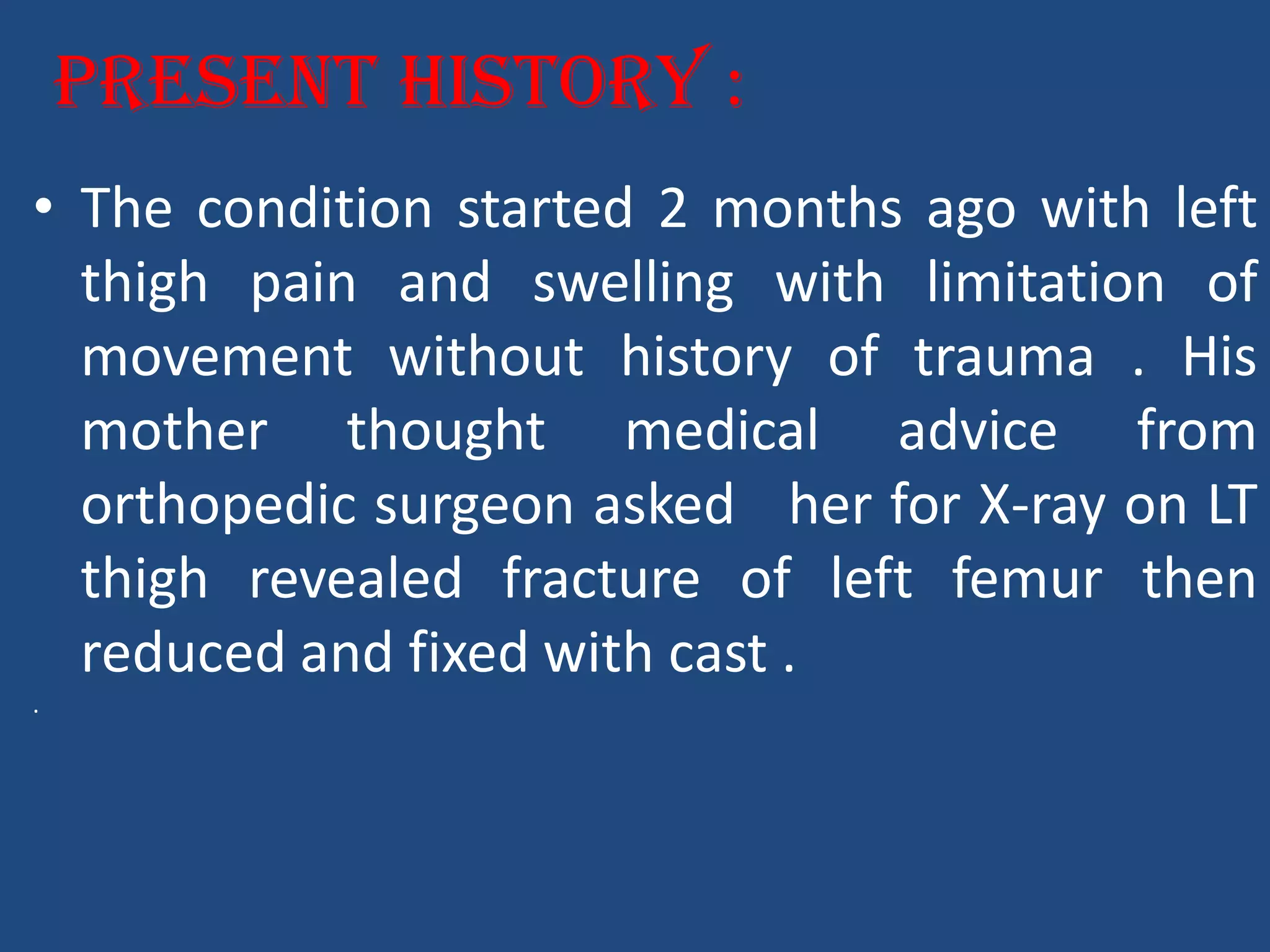 Present History :
• The condition started 2 months ago with left
thigh pain and swelling with limitation of
movement without history of trauma . His
mother thought medical advice from
orthopedic surgeon asked her for X-ray on LT
thigh revealed fracture of left femur then
reduced and fixed with cast .
.
 