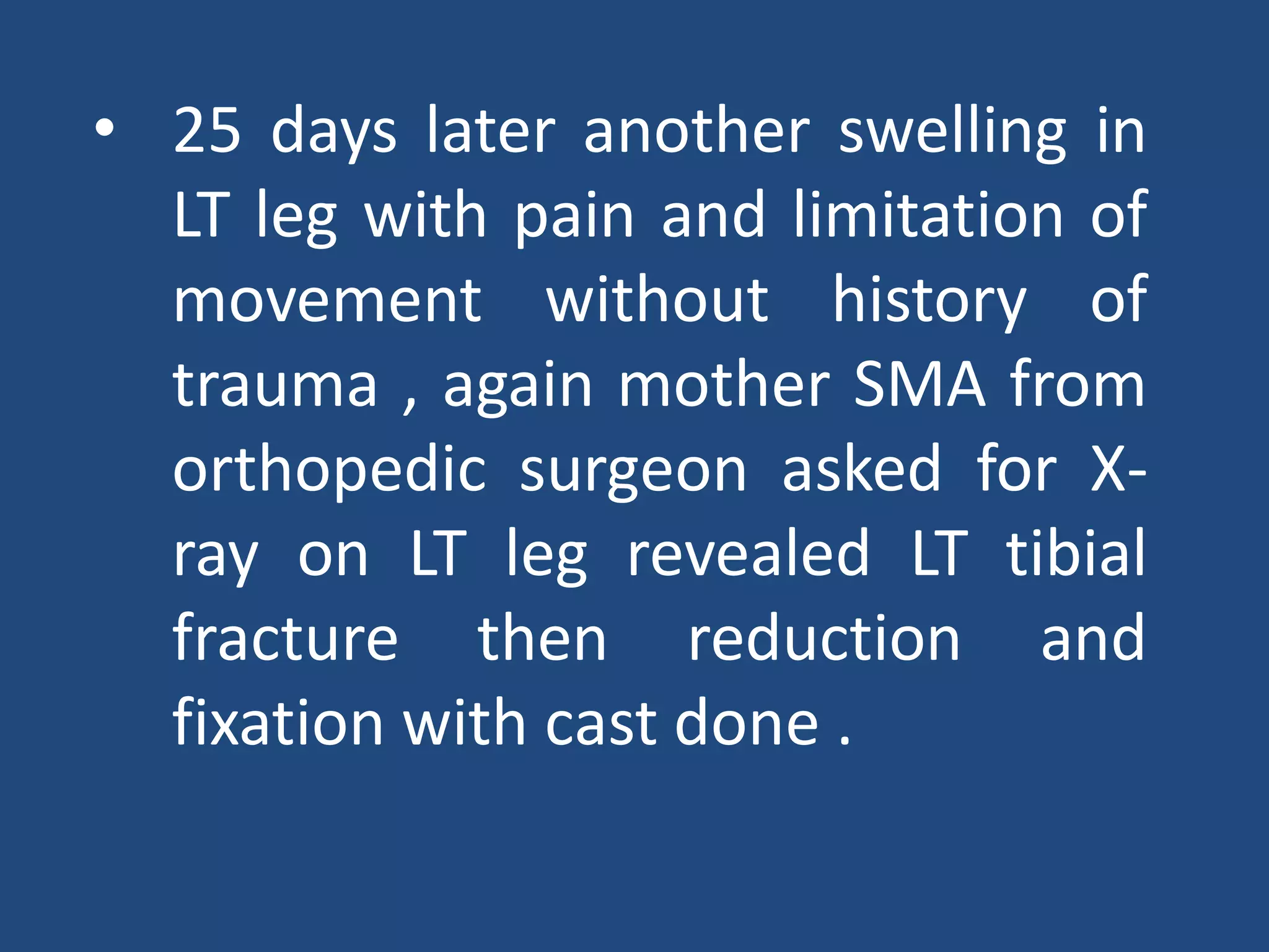 • 25 days later another swelling in
LT leg with pain and limitation of
movement without history of
trauma , again mother SMA from
orthopedic surgeon asked for X-
ray on LT leg revealed LT tibial
fracture then reduction and
fixation with cast done .
 