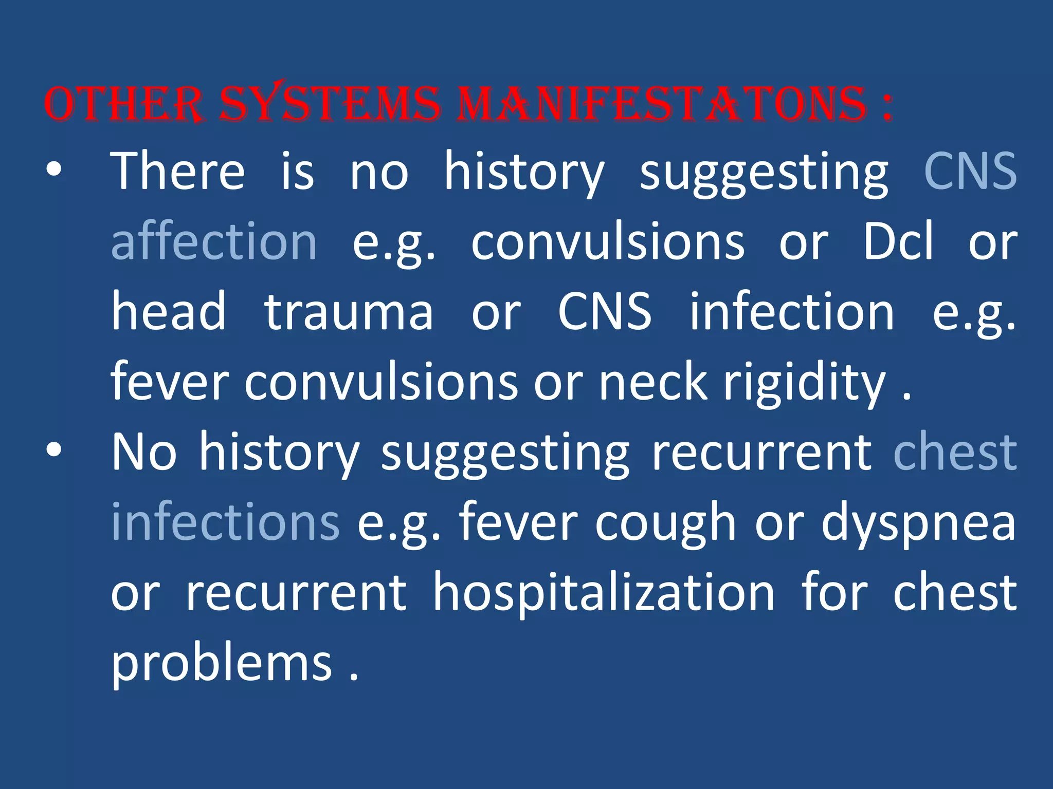 Other systems manifestatons :
• There is no history suggesting CNS
affection e.g. convulsions or Dcl or
head trauma or CNS infection e.g.
fever convulsions or neck rigidity .
• No history suggesting recurrent chest
infections e.g. fever cough or dyspnea
or recurrent hospitalization for chest
problems .
 