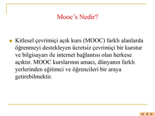 Mooc’s Nedir?
 Kitlesel çevrimiçi açık kurs (MOOC) farklı alanlarda
öğrenmeyi destekleyen ücretsiz çevrimiçi bir kurstur
ve bilgisayarı ile internet bağlantısı olan herkese
açıktır. MOOC kurslarının amacı, dünyanın farklı
yerlerinden eğitimci ve öğrencileri bir araya
getirebilmektir.
 