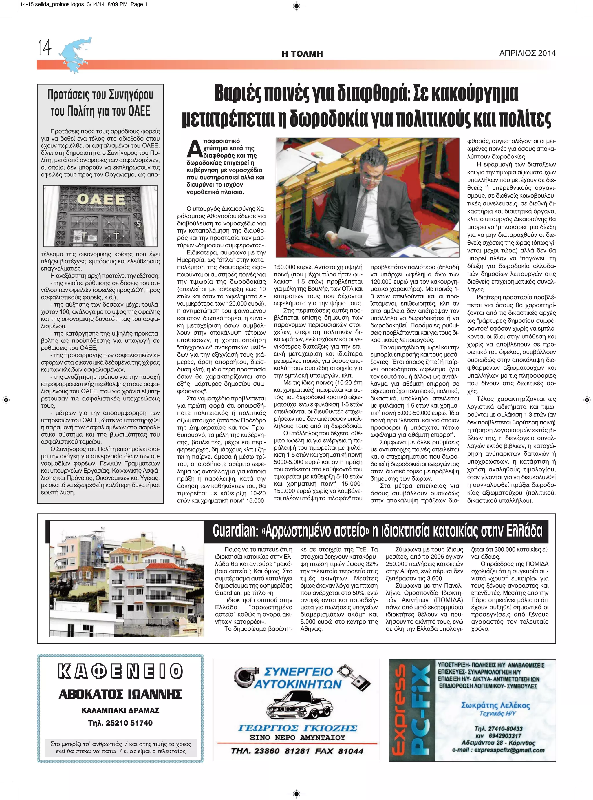 H ΤΟΛΜΗ ΑΠΡΙΛΙΟΣ 201414
ΚΚ ΑΑ ΦΦ ΕΕ ΝΝ ΕΕ ΙΙ ΟΟ
ΑΒΟΚΑΤΟΣ ΙΩΑΝΝΗΣ
ΚΑΛΑΜΠΑΚΙ ΔΡΑΜΑΣ
Τηλ. 25210 51740
Στο μετερίζι τσ’ ανθρωπιάς / και στης τιμής το χρέος
εκεί θα στέκω να πατώ / κι ας είμαι ο τελευταίος
Α
ποφασιστικό
χτύπημα κατά της
διαφθοράς και της
δωροδοκίας επιχειρεί η
κυβέρνηση με νομοσχέδιο
που αυστηροποιεί αλλά και
διευρύνει το ισχύον
νομοθετικό πλαίσιο.
Ο υπουργός Δικαιοσύνης Χα-
ράλαμπος Αθανασίου έδωσε για
διαβούλευση το νομοσχέδιο για
την καταπολέμηση της διαφθο-
ράς και την προστασία των μαρ-
τύρων «δημοσίου συμφέροντος».
Ειδικότερα, σύμφωνα με την
Ημερησία, ως "όπλα" στην κατα-
πολέμηση της διαφθοράς αξιο-
ποιούνται οι αυστηρές ποινές για
την τιμωρία της δωροδοκίας
(απειλείται με κάθειρξη έως 10
ετών και όταν τα ωφελήματα εί-
ναι μικρότερα των 120.000 ευρώ),
η αντιμετώπιση του φαινομένου
και στον ιδιωτικό τομέα, η ευνοϊ-
κή μεταχείριση όσων συμβάλ-
λουν στην αποκάλυψη τέτοιων
υποθέσεων, η χρησιμοποίηση
"σύγχρονων" ανακριτικών μεθό-
δων για την εξιχνίασή τους (κά-
μερες, άρση απορρήτου, διείσ-
δυση κλπ), η ιδιαίτερη προστασία
όσων θα χαρακτηρίζονται στο
εξής "μάρτυρες δημοσίου συμ-
φέροντος".
Στο νομοσχέδιο προβλέπεται
για πρώτη φορά ότι οποιοσδή-
ποτε πολιτειακός ή πολιτικός
αξιωματούχος (από τον Πρόεδρο
της Δημοκρατίας και τον Πρω-
θυπουργό, τα μέλη της κυβέρνη-
σης, βουλευτές, μέχρι και περι-
φερειάρχες, δημάρχους κλπ.) ζη-
τεί η παίρνει άμεσα ή μέσω τρί-
του, οποιοδήποτε αθέμιτο ωφέ-
λημα ως αντάλλαγμα για κάποια
πράξη ή παράλειψη, κατά την
άσκηση των καθηκόντων του, θα
τιμωρείται με κάθειρξη 10-20
ετών και χρηματική ποινή 15.000-
150.000 ευρώ. Αντίστοιχη υψηλή
ποινή (που μέχρι τώρα ήταν φυ-
λάκιση 1-5 ετών) προβλέπεται
για μέλη της Βουλής, των ΟΤΑ και
επιτροπών τους που δέχονται
ωφελήματα για την ψήφο τους.
Στις περιπτώσεις αυτές προ-
βλέπεται επίσης δήμευση των
παράνομων περιουσιακών στοι-
χείων, στέρηση πολιτικών δι-
καιωμάτων, ενώ ισχύουν και οι γε-
νικότερες διατάξεις για την επι-
εική μεταχείριση και ιδιαίτερα
μειωμένες ποινές για όσους απο-
καλύπτουν ουσιώδη στοιχεία για
την εμπλοκή υπουργών, κλπ.
Με τις ίδιες ποινές (10-20 έτη
και χρηματικές) τιμωρείται και αυ-
τός που δωροδοκεί κρατικό αξιω-
ματούχο, ενώ ε φυλάκιση 1-5 ετών
απειλούνται οι διευθυντές επιχει-
ρήσεων που δεν απέτρεψαν υπαλ-
λήλους τους από τη δωροδοκία.
Ο υπάλληλος που δέχεται αθέ-
μιτο ωφέλημα για ενέργεια ή πα-
ράλειψή του τιμωρείται με φυλά-
κιση 1-5 ετών και χρηματική ποινή
5000-5.000 ευρώ και αν η πράξη
του αντίκειται στα καθήκοντά του
τιμωρείται με κάθειρξη 5-10 ετών
και χρηματική ποινή 15.000-
150.000 ευρώ χωρίς να λαμβάνε-
ται πλέον υπόψη το "πλαφόν" που
προβλεπόταν παλιότερα (δηλαδή
να υπάρχει ωφέλημα άνω των
120.000 ευρώ για τον κακουργη-
ματικό χαρακτήρα). Με ποινές 1-
3 ετών απειλούνται και οι προ-
ϊστάμενοι, επιθεωρητές, κλπ αν
από αμέλεια δεν απέτρεψαν τον
υπάλληλο να δωροδοκήσει ή να
δωροδοκηθεί. Παρόμοιες ρυθμί-
σεις προβλέπονται και για τους δι-
καστικούς λειτουργούς.
Το νομοσχέδιο τιμωρεί και την
εμπορία επιρροής και τους μεσά-
ζοντες. Έτσι όποιος ζητεί ή παίρ-
νει οποιοδήποτε ωφέλημα (για
τον εαυτό του ή άλλον) ως αντάλ-
λαγμα για αθέμιτη επιρροή σε
αξιωματούχο πολιτειακό, πολιτικό,
δικαστικό, υπάλληλο, απειλείται
με φυλάκιση 1-5 ετών και χρημα-
τική ποινή 5.000-50.000 ευρώ. Ίδια
ποινή προβλέπεται και για όποιον
προσφέρει ή υπόσχεται τέτοιο
ωφέλημα για αθέμιτη επιρροή.
Σύμφωνα με άλλε ρυθμίσεις
με αντίστοιχες ποινές απειλείται
και ο επιχειρηματίας που δωρο-
δοκεί ή δωροδοκείται ενεργώντας
στον ιδιωτικό τομέα με πρόβλεψη
δήμευσης των δώρων.
Στα μέτρα επιείκειας για
όσους συμβάλλουν ουσιωδώς
στην αποκάλυψη πράξεων δια-
φθοράς, συγκαταλέγονται οι μει-
ωμένες ποινές για όσους αποκα-
λύπτουν δωροδοκίες.
Η εφαρμογή των διατάξεων
και για την τιμωρία αξιωματούχων
υπαλλήλων που μετέχουν σε διε-
θνείς ή υπερεθνικούς οργανι-
σμούς, σε διεθνείς κοινοβουλευ-
τικές συνελεύσεις, σε διεθνή δι-
καστήρια και διαιτητικά όργανα,
κλπ. ο υπουργός Δικαιοσύνης θα
μπορεί να "μπλοκάρει" μια δίωξη
για να μην διαταραχθούν οι διε-
θνείς σχέσεις της ώρας (όπως γί-
νεται μέχρι τώρα) αλλά δεν θα
μπορεί πλέον να "παγώνει" τη
δίωξη για δωροδοκία αλλοδα-
πών δημοσίων λειτουργών στις
διεθνείς επιχειρηματικές συναλ-
λαγές.
Ιδιαίτερη προστασία προβλέ-
πεται για όσους θα χαρακτηρί-
ζονται από τις δικαστικές αρχές
ως "μάρτυρες δημοσίου συμφέ-
ροντος" εφόσον χωρίς να εμπλέ-
κονται οι ίδιοι στην υπόθεση και
χωρίς να αποβλέπουν σε προ-
σωπικό του όφελος, συμβάλλουν
ουσιωδώς στην αποκάλυψη διε-
φθαρμένων αξιωματούχων και
υπαλλήλων με τις πληροφορίες
που δίνουν στις διωκτικές αρ-
χές.
Τέλος χαρακτηρίζονται ως
λογιστικά αδικήματα και τιμω-
ρούνται με φυλάκιση 1-3 ετών (αν
δεν προβλέπεται βαρύτερη ποινή)
η τήρηση λογαριασμών εκτός βι-
βλίων της, η διενέργεια συναλ-
λαγών εκτός βιβλίων, η καταχώ-
ρηση ανύπαρκτων δαπανών ή
υποχρεώσεων, η κατάρτιση ή
χρήση αναληθούς τιμολογίου,
όταν γίνονται για να διευκολυνθεί
η συγκαλυφθεί πράξει δωροδο-
κίας αξιωματούχου (πολιτικού,
δικαστικού υπαλλήλου).
Προτάσεις του Συνηγόρου
του Πολίτη για τον ΟΑΕΕ
Προτάσεις προς τους αρμόδιους φορείς
για να δοθεί ένα τέλος στο αδιέξοδο όπου
έχουν περιέλθει οι ασφαλισμένοι του ΟΑΕΕ,
δίνει στη δημοσιότητα ο Συνήγορος του Πο-
λίτη, μετά από αναφορές των ασφαλισμένων,
οι οποίοι δεν μπορούν να εκπληρώσουν τις
οφειλές τους προς τον Οργανισμό, ως απο-
τέλεσμα της οικονομικής κρίσης που έχει
πλήξει βιοτέχνες, εμπόρους και ελεύθερους
επαγγελματίες.
Η ανεξάρτητη αρχή προτείνει την εξέταση:
- της ενιαίας ρύθμισης σε δόσεις του συ-
νόλου των οφειλών (οφειλές προς ΔΟΥ, προς
ασφαλιστικούς φορείς, κ.ά.),
- της αύξησης των δόσεων μέχρι τουλά-
χιστον 100, ανάλογα με το ύψος της οφειλής
και της οικονομικής δυνατότητας του ασφα-
λισμένου,
- της κατάργησης της υψηλής προκατα-
βολής ως προϋπόθεσης για υπαγωγή σε
ρυθμίσεις του ΟΑΕΕ,
- της προσαρμογής των ασφαλιστικών ει-
σφορών στα οικονομικά δεδομένα της χώρας
και των κλάδων ασφαλισμένων,
- της αναζήτησης τρόπου για την παροχή
ιατροφαρμακευτικής περίθαλψης στους ασφα-
λισμένους του ΟΑΕΕ, που για χρόνια εξυπη-
ρετούσαν τις ασφαλιστικές υποχρεώσεις
τους,
- μέτρων για την αποσυμφόρηση των
υπηρεσιών του ΟΑΕΕ, ώστε να υποστηριχθεί
η παραμονή των ασφαλισμένων στο ασφαλι-
στικό σύστημα και της βιωσιμότητας του
ασφαλιστικού ταμείου.
Ο Συνήγορος του Πολίτη επισημαίνει ακό-
μα την ανάγκη για συνεργασία όλων των συ-
ναρμοδίων φορέων, Γενικών Γραμματειών
και υπουργείων Εργασίας, Κοινωνικής Ασφά-
λισης και Πρόνοιας, Οικονομικών και Υγείας,
με σκοπό να εξευρεθεί η καλύτερη δυνατή και
εφικτή λύση.
Ποιος να το πίστευε ότι η
ιδιοκτησία κατοικίας στην Ελ-
λάδα θα καταντούσε “μακά-
βριο αστείο”; Και όμως. Στο
συμπέρασμα αυτό καταλήγει
δημοσίευμα της εφημερίδας
Guardian, με τίτλο «η
ιδιοκτησία σπιτιού στην
Ελλάδα “αρρωστημένο
αστείο” καθώς η αγορά ακι-
νήτων καταρρέει».
Το δημοσίευμα βασίστη-
κε σε στοιχεία της ΤτΕ. Τα
στοιχεία δείχνουν κατακόρυ-
φη πτώση τιμών ύψους 32%
την τελευταία τετραετία στις
τιμές ακινήτων. Μεσίτες
όμως έκαναν λόγο για πτώση
που ανέρχεται στο 50%, ενώ
αναφέρονται και παραδείγ-
ματα για πωλήσεις υπογείων
διαμερισμάτων ακόμη και
5.000 ευρώ στο κέντρο της
Αθήνας.
Σύμφωνα με τους ίδιους
μεσίτες, από το 2005 έγιναν
250.000 πωλήσεις κατοικιών
στην Αθήνα, ενώ πέρυσι δεν
ξεπέρασαν τις 3.600.
Σύμφωνα με την Πανελ-
λήνια Ομοσπονδία Ιδιοκτη-
τών Ακινήτων (ΠΟΜΙΔΑ)
πάνω από μισό εκατομμύριο
ιδιοκτήτες θέλουν να που-
λήσουν το ακίνητό τους, ενώ
σε όλη την Ελλάδα υπολογί-
ζεται ότι 300.000 κατοικίες εί-
ναι άδειες.
Ο πρόεδρος της ΠΟΜΙΔΑ
σχολιάζει ότι η συγκυρία συ-
νιστά «χρυσή ευκαιρία» για
τους ξένους αγοραστές και
επενδυτές. Μεσίτης από την
Πάρο σημειώνει μάλιστα ότι
έχουν αυξηθεί σημαντικά οι
προσεγγίσεις από ξένους
αγοραστές τον τελευταίο
χρόνο.
Βαριέςποινέςγιαδιαφθορά:Σεκακούργημα
μετατρέπεταιηδωροδοκίαγιαπολιτικούςκαιπολίτες
Guardian: «Αρρωστημένο αστείο» η ιδιοκτησία κατοικίας στην Ελλάδα
14-15 selida_proinos logos 3/14/14 8:09 PM Page 1
 