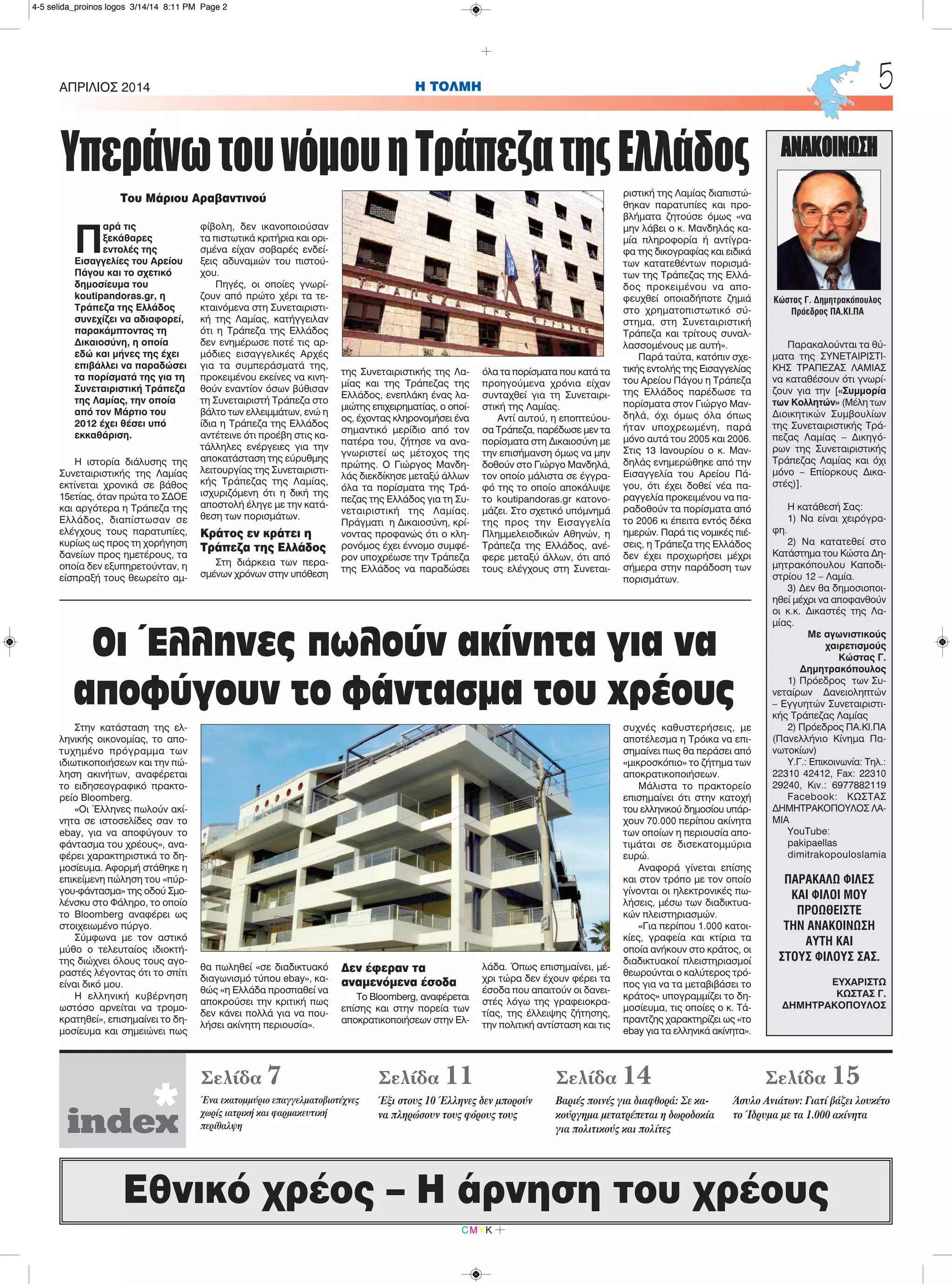 H ΤΟΛΜΗΑΠΡΙΛΙΟΣ 2014 5
CMYK
Εθνικό χρέος – Η άρνηση του χρέους
ΑΝΑΚΟΙΝΩΣΗ
Παρακαλούνται τα θύ-
ματα της ΣΥΝΕΤΑΙΡΙΣΤΙ-
ΚΗΣ ΤΡΑΠΕΖΑΣ ΛΑΜΙΑΣ
να καταθέσουν ότι γνωρί-
ζουν για την [«Συμμορία
των Κολλητών» (Μέλη των
Διοικητικών Συμβουλίων
της Συνεταιριστικής Τρά-
πεζας Λαμίας – Δικηγό-
ρων της Συνεταιριστικής
Τράπεζας Λαμίας και όχι
μόνο – Επίορκους Δικα-
στές)].
Η κατάθεσή Σας:
1) Να είναι χειρόγρα-
φη.
2) Να κατατεθεί στο
Κατάστημα του Κώστα Δη-
μητρακόπουλου Καποδι-
στρίου 12 – Λαμία.
3) Δεν θα δημοσιοποι-
ηθεί μέχρι να αποφανθούν
οι κ.κ. Δικαστές της Λα-
μίας.
Με αγωνιστικούς
χαιρετισμούς
Κώστας Γ.
Δημητρακόπουλος
1) Πρόεδρος των Συ-
νεταίρων Δανειοληπτών
– Εγγυητών Συνεταιριστι-
κής Τράπεζας Λαμίας
2) Πρόεδρος ΠΑ.ΚΙ.ΠΑ
(Πανελλήνιο Κίνημα Πα-
νωτοκίων)
Υ.Γ.: Επικοινωνία: Τηλ.:
22310 42412, Fax: 22310
29240, Κιν.: 6977882119
Facebook: ΚΩΣΤΑΣ
ΔΗΜΗΤΡΑΚΟΠΟΥΛΟΣ ΛΑ-
ΜΙΑ
YouTube:
pakipaellas
dimitrakopouloslamia
ΠΑΡΑΚΑΛΩ ΦΙΛΕΣ
ΚΑΙ ΦΙΛΟΙ ΜΟΥ
ΠΡΟΩΘΕΙΣΤΕ
ΤΗΝ ΑΝΑΚΟΙΝΩΣΗ
ΑΥΤΗ ΚΑΙ
ΣΤΟΥΣ ΦΙΛΟΥΣ ΣΑΣ.
ΕΥΧΑΡΙΣΤΩ
ΚΩΣΤΑΣ Γ.
ΔΗΜΗΤΡΑΚΟΠΟΥΛΟΣ
Κώστας Γ. Δημητρακόπουλος
Πρόεδρος ΠΑ.ΚΙ.ΠΑ
Σελίδα 7
Ένα εκατομμύριο επαγγελματοβιοτέχνες
χωρίς ιατρική και φαρμακευτική
περίθαλψη
Σελίδα 11
Έξι στους 10 Έλληνες δεν μπορούν
να πληρώσουν τους φόρους τους
Σελίδα 14
Βαριές ποινές για διαφθορά: Σε κα-
κούργημα μετατρέπεται η δωροδοκία
για πολιτικούς και πολίτες
Σελίδα 15
Άσυλο Ανιάτων: Γιατί βάζει λουκέτο
το Ίδρυμα με τα 1.000 ακίνητα
index*
Π
αρά τις
ξεκάθαρες
εντολές της
Εισαγγελίες του Αρείου
Πάγου και το σχετικό
δημοσίευμα του
koutipandoras.gr, η
Τράπεζα της Ελλάδος
συνεχίζει να αδιαφορεί,
παρακάμπτοντας τη
Δικαιοσύνη, η οποία
εδώ και μήνες της έχει
επιβάλλει να παραδώσει
τα πορίσματά της για τη
Συνεταιριστική Τράπεζα
της Λαμίας, την οποία
από τον Μάρτιο του
2012 έχει θέσει υπό
εκκαθάριση.
Η ιστορία διάλυσης της
Συνεταιριστικής της Λαμίας
εκτίνεται χρονικά σε βάθος
15ετίας, όταν πρώτα το ΣΔΟΕ
και αργότερα η Τράπεζα της
Ελλάδος, διαπίστωσαν σε
ελέγχους τους παρατυπίες,
κυρίως ως προς τη χορήγηση
δανείων προς ημετέρους, τα
οποία δεν εξυπηρετούνταν, η
είσπραξή τους θεωρείτο αμ-
φίβολη, δεν ικανοποιούσαν
τα πιστωτικά κριτήρια και ορι-
σμένα είχαν σοβαρές ενδεί-
ξεις αδυναμιών του πιστού-
χου.
Πηγές, οι οποίες γνωρί-
ζουν από πρώτο χέρι τα τε-
κταινόμενα στη Συνεταιριστι-
κή της Λαμίας, κατήγγειλαν
ότι η Τράπεζα της Ελλάδος
δεν ενημέρωσε ποτέ τις αρ-
μόδιες εισαγγελικές Αρχές
για τα συμπεράσματά της,
προκειμένου εκείνες να κινη-
θούν εναντίον όσων βύθισαν
τη Συνεταιριστή Τράπεζα στο
βάλτο των ελλειμμάτων, ενώ η
ίδια η Τράπεζα της Ελλάδος
αντέτεινε ότι προέβη στις κα-
τάλληλες ενέργειες για την
αποκατάσταση της εύρυθμης
λειτουργίας της Συνεταιριστι-
κής Τράπεζας της Λαμίας,
ισχυριζόμενη ότι η δική της
αποστολή έληγε με την κατά-
θεση των πορισμάτων.
Κράτος εν κράτει η
Τράπεζα της Ελλάδος
Στη διάρκεια των περα-
σμένων χρόνων στην υπόθεση
της Συνεταιριστικής της Λα-
μίας και της Τράπεζας της
Ελλάδος, ενεπλάκη ένας λα-
μιώτης επιχειρηματίας, ο οποί-
ος, έχοντας κληρονομήσει ένα
σημαντικό μερίδιο από τον
πατέρα του, ζήτησε να ανα-
γνωριστεί ως μέτοχος της
πρώτης. Ο Γιώργος Μανδη-
λάς διεκδίκησε μεταξύ άλλων
όλα τα πορίσματα της Τρά-
πεζας της Ελλάδος για τη Συ-
νεταιριστική της Λαμίας.
Πράγματι η Δικαιοσύνη, κρί-
νοντας προφανώς ότι ο κλη-
ρονόμος έχει έννομο συμφέ-
ρον υποχρέωσε την Τράπεζα
της Ελλάδος να παραδώσει
όλα τα πορίσματα που κατά τα
προηγούμενα χρόνια είχαν
συνταχθεί για τη Συνεταιρι-
στική της Λαμίας.
Αντί αυτού, η εποπτεύου-
σα Τράπεζα, παρέδωσε μεν τα
πορίσματα στη Δικαιοσύνη με
την επισήμανση όμως να μην
δοθούν στο Γιώργο Μανδηλά,
τον οποίο μάλιστα σε έγγρα-
φό της το οποίο αποκάλυψε
το koutipandoras.gr κατονο-
μάζει. Στο σχετικό υπόμνημά
της προς την Εισαγγελία
Πλημμελειοδικών Αθηνών, η
Τράπεζα της Ελλάδος, ανέ-
φερε μεταξύ άλλων, ότι από
τους ελέγχους στη Συνεται-
ριστική της Λαμίας διαπιστώ-
θηκαν παρατυπίες και προ-
βλήματα ζητούσε όμως «να
μην λάβει ο κ. Μανδηλάς κα-
μία πληροφορία ή αντίγρα-
φα της δικογραφίας και ειδικά
των κατατεθέντων πορισμά-
των της Τράπεζας της Ελλά-
δος προκειμένου να απο-
φευχθεί οποιαδήποτε ζημιά
στο χρηματοπιστωτικό σύ-
στημα, στη Συνεταιριστική
Τράπεζα και τρίτους συναλ-
λασσομένους με αυτή».
Παρά ταύτα, κατόπιν σχε-
τικής εντολής της Εισαγγελίας
του Αρείου Πάγου η Τράπεζα
της Ελλάδος παρέδωσε τα
πορίσματα στον Γιώργο Μαν-
δηλά, όχι όμως όλα όπως
ήταν υποχρεωμένη, παρά
μόνο αυτά του 2005 και 2006.
Στις 13 Ιανουρίου ο κ. Μαν-
δηλάς ενημερώθηκε από την
Εισαγγελία του Αρείου Πά-
γου, ότι έχει δοθεί νέα πα-
ραγγελία προκειμένου να πα-
ραδοθούν τα πορίσματα από
το 2006 κι έπειτα εντός δέκα
ημερών. Παρά τις νομικές πιέ-
σεις, η Τράπεζα της Ελλάδος
δεν έχει προχωρήσει μέχρι
σήμερα στην παράδοση των
πορισμάτων.
ΥπεράνωτουνόμουηΤράπεζατηςΕλλάδος
Του Μάριου Αραβαντινού
Στην κατάσταση της ελ-
ληνικής οικονομίας, το απο-
τυχημένο πρόγραμμα των
ιδιωτικοποιήσεων και την πώ-
ληση ακινήτων, αναφέρεται
το ειδησεογραφικό πρακτο-
ρείο Bloomberg.
«Οι Έλληνες πωλούν ακί-
νητα σε ιστοσελίδες σαν το
ebay, για να αποφύγουν το
φάντασμα του χρέους», ανα-
φέρει χαρακτηριστικά το δη-
μοσίευμα. Αφορμή στάθηκε η
επικείμενη πώληση του «πύρ-
γου-φάντασμα» της οδού Σμο-
λένσκυ στο Φάληρο, το οποίο
το Bloomberg αναφέρει ως
στοιχειωμένο πύργο.
Σύμφωνα με τον αστικό
μύθο ο τελευταίος ιδιοκτή-
της διώχνει όλους τους αγο-
ραστές λέγοντας ότι το σπίτι
είναι δικό μου.
Η ελληνική κυβέρνηση
ωστόσο αρνείται να τρομο-
κρατηθεί», επισημαίνει το δη-
μοσίευμα και σημειώνει πως
θα πωληθεί «σε διαδικτυακό
διαγωνισμό τύπου ebay», κα-
θώς «η Ελλάδα προσπαθεί να
αποκρούσει την κριτική πως
δεν κάνει πολλά για να που-
λήσει ακίνητη περιουσία».
Δεν έφεραν τα
αναμενόμενα έσοδα
Το Bloomberg, αναφέρεται
επίσης και στην πορεία των
αποκρατικοποιήσεων στην Ελ-
λάδα. Όπως επισημαίνει, μέ-
χρι τώρα δεν έχουν φέρει τα
έσοδα που απαιτούν οι δανει-
στές λόγω της γραφειοκρα-
τίας, της έλλειψης ζήτησης,
την πολιτική αντίσταση και τις
συχνές καθυστερήσεις, με
αποτέλεσμα η Τρόικα να επι-
σημαίνει πως θα περάσει από
«μικροσκόπιο» το ζήτημα των
αποκρατικοποιήσεων.
Μάλιστα το πρακτορείο
επισημαίνει ότι στην κατοχή
του ελληνικού δημοσίου υπάρ-
χουν 70.000 περίπου ακίνητα
των οποίων η περιουσία απο-
τιμάται σε δισεκατομμύρια
ευρώ.
Αναφορά γίνεται επίσης
και στον τρόπο με τον οποίο
γίνονται οι ηλεκτρονικές πω-
λήσεις, μέσω των διαδικτυα-
κών πλειστηριασμών.
«Για περίπου 1.000 κατοι-
κίες, γραφεία και κτίρια τα
οποία ανήκουν στο κράτος, οι
διαδικτυακοί πλειστηριασμοί
θεωρούνται ο καλύτερος τρό-
πος για να τα μεταβιβάσει το
κράτος» υπογραμμίζει το δη-
μοσίευμα, τις οποίες ο κ. Τά-
πραντζης χαρακτηρίζει ως «το
ebay για τα ελληνικά ακίνητα».
Οι Έλληνες πωλούν ακίνητα για να
αποφύγουν το φάντασμα του χρέους
4-5 selida_proinos logos 3/14/14 8:11 PM Page 2
 