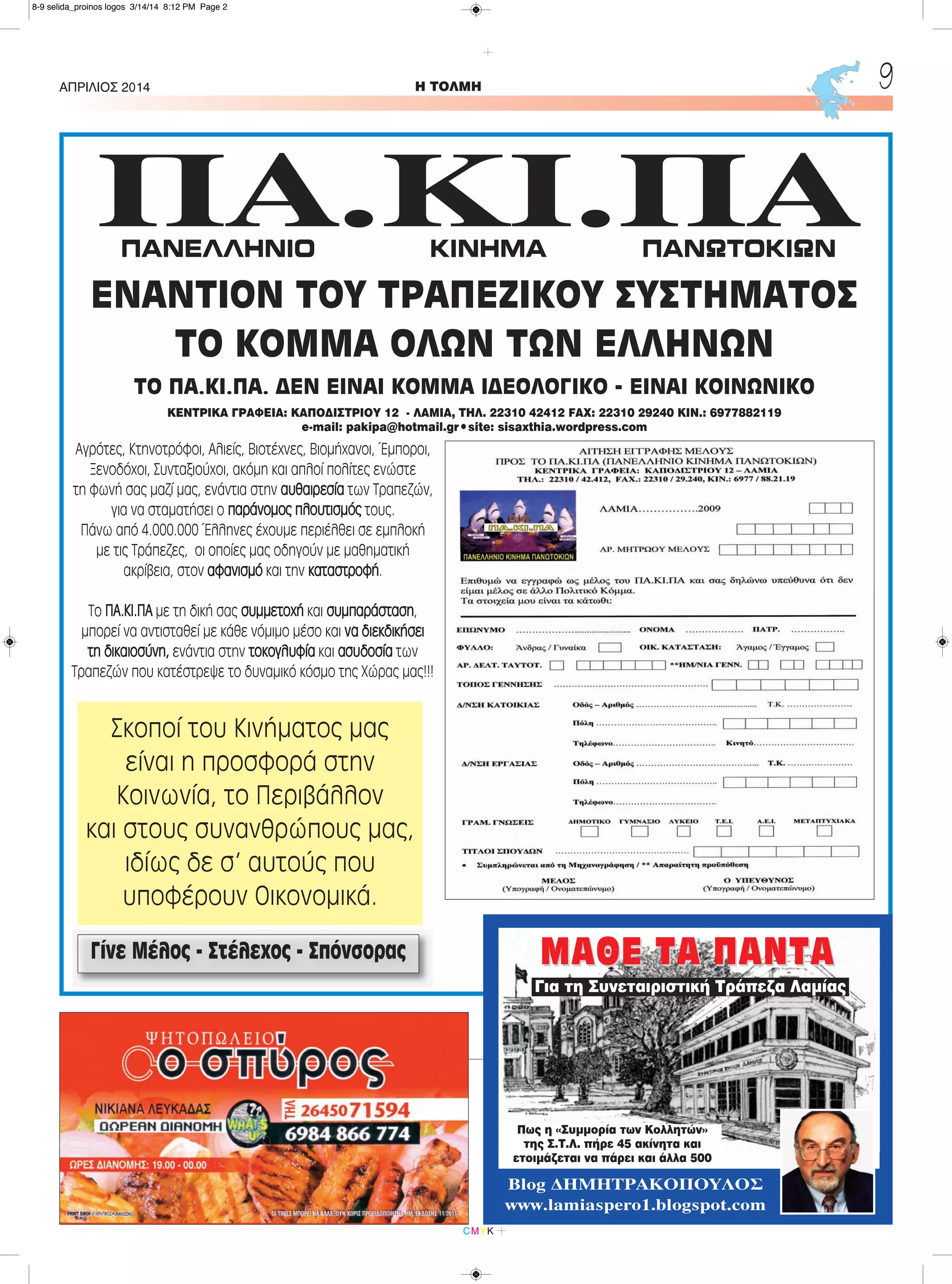 H ΤΟΛΜΗΑΠΡΙΛΙΟΣ 2014 9
CMYK
ΠA.ΚI.ΠA
ΕΝΑΝΤΙΟΝ ΤΟΥ ΤΡΑΠΕΖΙΚΟΥ ΣΥΣΤΗΜΑΤΟΣ
ΤΟ ΚΟΜΜΑ ΟΛΩΝ ΤΩΝ ΕΛΛΗΝΩΝ
ΤΟ ΠΑ.ΚΙ.ΠΑ. ΔΕΝ ΕΙΝΑΙ ΚΟΜΜΑ ΙΔΕΟΛΟΓΙΚΟ - ΕΙΝΑΙ ΚΟΙΝΩΝΙΚΟ
Αγρότες, Κτηνοτρόφοι, Αλιείς, Βιοτέχνες, Βιομήχανοι, Έμποροι,
Ξενοδόχοι, Συνταξιούχοι, ακόμη και απλοί πολίτες ενώστε
τη φωνή σας μαζί μας, ενάντια στην αυθαιρεσία των Τραπεζών,
για να σταματήσει ο παράνομος πλουτισμός τους.
Πάνω από 4.000.000 Έλληνες έχουμε περιέλθει σε εμπλοκή
με τις Τράπεζες, οι οποίες μας οδηγούν με μαθηματική
ακρίβεια, στον αφανισμό και την καταστροφή.
Το ΠΑ.ΚΙ.ΠΑ με τη δική σας συμμετοχή και συμπαράσταση,
μπορεί να αντισταθεί με κάθε νόμιμο μέσο και να διεκδικήσει
τη δικαιοσύνη, ενάντια στην τοκογλυφία και ασυδοσία των
Τραπεζών που κατέστρεψε το δυναμικό κόσμο της Χώρας μας!!!
Γίνε Μέλος - Στέλεχος - Σπόνσορας
ΚΕΝΤΡΙΚΑ ΓΡΑΦΕΙΑ: ΚΑΠΟΔΙΣΤΡΙΟΥ 12 - ΛΑΜΙΑ, ΤΗΛ. 22310 42412 FAX: 22310 29240 KIN.: 6977882119
e-mail: pakipa@hotmail.gr•site: sisaxthia.wordpress.com
ΠΑΝΕΛΛΗΝΙΟ ΚΙΝΗΜΑ ΠΑΝΩΤΟΚΙΩΝ
Σκοποί του Κινήματος μας
είναι η προσφορά στην
Κοινωνία, το Περιβάλλον
και στους συνανθρώπους μας,
ιδίως δε σ' αυτούς που
υποφέρουν Οικονομικά.
ΜΑΘΕ ΤΑ ΠΑΝΤΑΜΑΘΕ ΤΑ ΠΑΝΤΑ
Πως η «Συμμορία των Κολλητών»
της Σ.Τ.Λ. πήρε 45 ακίνητα και
ετοιμάζεται να πάρει και άλλα 500
Blog ΔΗΜΗΤΡΑΚΟΠΟΥΛΟΣ
www.lamiaspero1.blogspot.com
Για τη Συνεταιριστική Τράπεζα Λαμίας
8-9 selida_proinos logos 3/14/14 8:12 PM Page 2
 