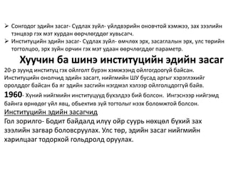  Сонгодог эдийн засаг- Судлах зүйл- үйлдвэрийн оновчтой хэмжээ, зах зээлийн
тэнцвэр гэх мэт хурдан өөрчлөгддөг хувьсагч.
 Институцийн эдийн засаг- Судлах зүйл- өмчлөх эрх, засаглалын эрх, улс төрийн
тогтолцоо, эрх зүйн орчин гэх мэт удаан өөрчлөгддөг параметр.
Хуучин ба шинэ институцийн эдийн засаг
20-р зуунд институц гэх ойлголт бүрэн хэмжээнд ойлгогдоогүй байсан.
Институцийн онолчид эдийн засагт, нийгмийн ШУ бусад аргыг хэрэглэхийг
оролддог байсан ба яг эдийн засгийн нэгдмэл хэлээр ойлголцдоггүй байв.
1960- Хүний нийгмийн институцууд бүхэлдээ бий болсон. Ингэснээр нийгэмд
байнга өрнөдөг үйл явц, обьектив зүй тогтолыг нээх боломжтой болсон.
Институцийн эдийн засагчид
Гол зорилго- Бодит байдалд илүү ойр суурь нөхцөл бүхий зах
зээлийн загвар боловсруулах. Улс төр, эдийн засаг нийгмийн
харилцааг тодорхой гольдролд оруулах.
 