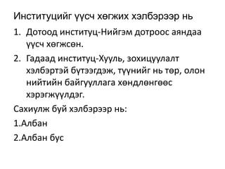 Институцийг үүсч хөгжих хэлбэрээр нь
1. Дотоод институц-Нийгэм дотроос аяндаа
үүсч хөгжсөн.
2. Гадаад институц-Хууль, зохицуулалт
хэлбэртэй бүтээгдэж, түүнийг нь төр, олон
нийтийн байгууллага хөндлөнгөөс
хэрэгжүүлдэг.
Сахиулж буй хэлбэрээр нь:
1.Албан
2.Албан бус
 