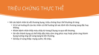 TRIỆU CHỨNG THỰC THỂ
• Với các bệnh nhân bị vết thương bụng, triệu chứng thực thể thường rõ ràng:
• Vị trí và hướng đi của tác nhân có thể hướng tới xác định tổn thương tạng đặc hay
không.
• Khám bệnh nhân thấy máu chảy từ trong ổ bụng ra qua vết thương.
• Sờ nắn thành bụng có thể thấy dấu hiệu cảm ứng phúc mạc hoặc phản ứng thành
bụng tương ứng với vùng tạng bị tổn thương.
• Gõ đục ở vùng thấp: mạng sườn, hồ chậu.
 