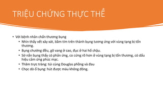 TRIỆU CHỨNG THỰC THỂ
• Với bệnh nhân chấn thương bụng
• Nhìn thấy vết xây xát, bầm tím trên thành bụng tương ứng với vùng tạng bị tổn
thương.
• Bụng chướng đều, gõ vang ở cao, đục ở hai hố chậu.
• Sờ nắn bụng thấy có phản ứng, co cứng rõ hơn ở vùng tạng bị tổn thương, có dấu
hiệu cảm ứng phúc mạc.
• Thăm trực tràng: túi cùng Douglas phồng và đau
• Chọc dò ổ bụng: hút được máu không đông.
 
