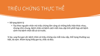 TRIỆU CHỨNG THỰC THỂ
• Vỡ tạng bệnh lý
• Tùy theo nguyên nhân mà triệu chứng lâm sàng có những biểu hiện khác nhau,
nhưng nhìn chung, bệnh nhân có bệnh cách mất máu cấp tính phối hợp với bệnh
cảnh mà bệnh nhân đã có từ trước.
Ví dụ: ung thư gan vỡ, bệnh nhân có triệu chứng của mất máu cấp, thể trạng thường suy
kiệt, da xạm. Khám bụng thấy gan to, chắc và đau.
 