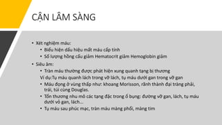CẬN LÂM SÀNG
• Xét nghiệm máu:
• Biểu hiện dấu hiệu mất máu cấp tính
• Số lượng hồng cấu giảm Hematocrit giảm Hemoglobin giảm
• Siêu âm:
• Tràn máu thường được phát hiện xung quanh tạng bị thương
Ví dụ:Tụ máu quanh lách trong vỡ lách, tụ máu dưới gan trong vỡ gan
• Máu đọng ở vùng thấp như: khoang Morisson, rãnh thành đại tràng phải,
trái, túi cùng Douglas.
• Tổn thương nhu mô các tạng đặc trong ổ bụng: đường vỡ gan, lách, tụ máu
dưới vỏ gan, lách...
• Tụ máu sau phúc mạc, tràn máu màng phổi, màng tim
 