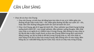 CẬN LÂM SÀNG
• Chọc dò và chọc rửa ổ bụng
• Chọc dò ổ bụng: có thể chọc dò bằng bơm kim tiêm ở các vị trí: điểm giữa cửa
đường nối gai chậu trước trên – rốn, điểm giữa đường nối đầu sụn sườn 10 – rốn,
hoặc nằm trên đường trắng giữa dưới rốn cách bờ dưới rốn 2cm.
• Chọc rửa ổ bụng, gây tê ở ngay bờ dưới rốn. Chọc catheter qua thành bụng hướng
xuống dưới chếch 45o, ruts nongf catheter, đẩy catheter xuống Douglas. Nếu thấy
máu chảy ra có nghĩa là có >500ml máu ở trong ổ bụng. Nếu không có máu chảy ra
thì lắp bộ dây truyền huyết thanh và đưa vào ổ bụng 500ml dung dịch natriclorid
đẳng trương, sau đó hạ thấp lọ để dịch trong ổ bụng chảy ra, nếu nhìn thấy có
máu hồng rõ thì đó là chảy máu trong ổ bụng. Nếu không nhìn rõ màu hông, đếm
hồng cầu có >100.000 hồng cầu/ml nước chọc rửa là có chảy máu trong ổ bụng.
 